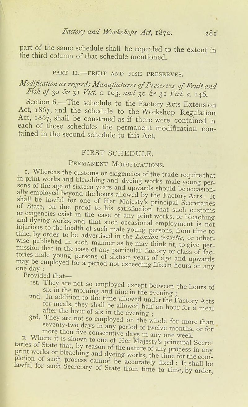 part of the same schedule shall be repealed to the extent in the third column of that schedule mentioned. PART II. FRUIT AND FISH PRESERVES. Modification as regards Mam/factures of Preserves of Fruit and Fish ^/30 6- 31 Vict. c. 103, and 1,0 6- 31 Vict. c. 146. Section 6.—The schedule to the Factory Acts Extension Act, 1867, and the schedule to the Workshop Regulation Act, 1867, shall be construed as if there were contained in each of those schedules the permanent modification con- tamed in the second schedule to this Act. FIRST SCHEDULE. Permanent Modifications. I. Whereas the customs or exigencies of the trade require that m prmt works and bleaching and dyeing works male young per- sons of the age of sixteen years and upwards should beoccasion- aUy employed beyond the hours allowed by the Factory Acts • It shaU be lawful for one of Her Majesty's principal Secretaries ot State, on due proof to his satisfaction that such customs or exigencies exist in the case of any print works, or bleaching and dyeing works, and that such occasional employment is not mjunous to the health of such male young persons, from time to time, by order to be advertised in the London Gazette, or other- wise published in such manner as he may think fit, to give per- mission that in the case of any particular factory or'class of fac- tories male young persons of sixteen years of age and upwaids Te'^dayr^ ^'^ ^ exceeding fiftefn hours on any Provided that— Jtl tl^ '° employed except between the hours of six in the morning and nine in the evenin<^ • 2nd. In addition to the time allowed under th? Factory Acts ifl'''f^\'^''^ half an hour foi a meal after the hour of six in the evening • 3rd. They are not so employed on the whole for more than more X'T/''^' P^^^ '^^^^^ monthsror fS