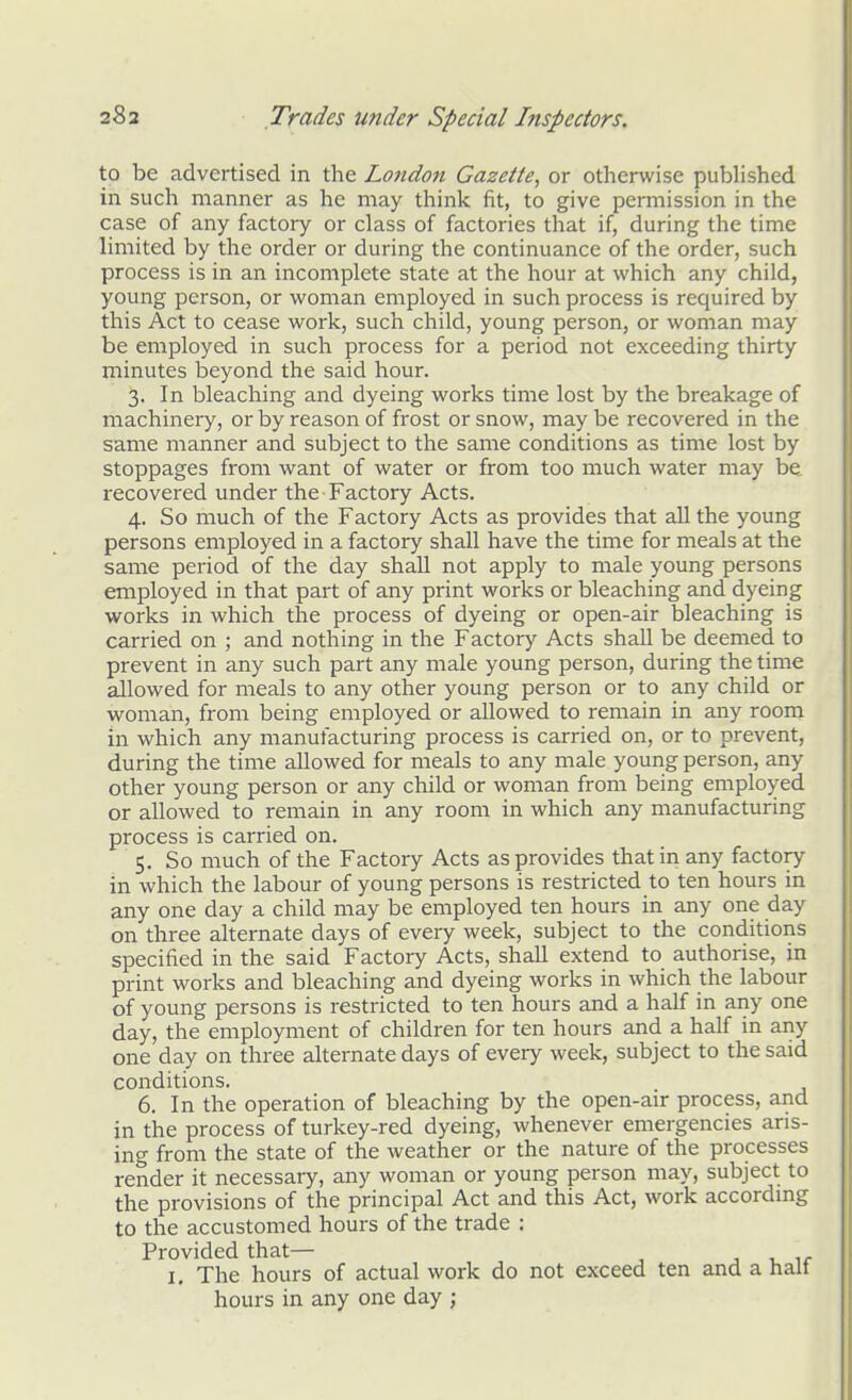 to be advertised in the London Gazette, or otherwise published in such manner as he may think fit, to give permission in the case of any factory or class of factories that if, during the time limited by the order or during the continuance of the order, such process is in an incomplete state at the hour at which any child, young person, or woman employed in such process is required by this Act to cease work, such child, young person, or woman may be employed in such process for a period not exceeding thirty minutes beyond the said hour. 3. In bleaching and dyeing works time lost by the breakage of machinery, or by reason of frost or snow, may be recovered in the same manner and subject to the same conditions as time lost by stoppages from want of water or from too much water may be recovered under the Factory Acts. 4. So much of the Factory Acts as provides that all the young persons employed in a factory shall have the time for meals at the same period of the day shall not apply to male young persons employed in that part of any print works or bleaching and dyeing works in which the process of dyeing or open-air bleaching is carried on ; and nothing in the Factory Acts shall be deemed to prevent in any such part any male young person, during the time allowed for meals to any other young person or to any child or woman, from being employed or allowed to remain in any room in which any manufacturing process is carried on, or to prevent, during the time allowed for meals to any male young person, any other young person or any child or woman from being employed or allowed to remain in any room in which any manufacturing process is carried on. 5. So much of the Factory Acts as provides that in any factory in which the labour of young persons is restricted to ten hours in any one day a child may be employed ten hours in any one day on three alternate days of every week, subject to the conditions specified in the said Factory Acts, shall extend to authorise, in print works and bleaching and dyeing works in which the labour of young persons is restricted to ten hours and a half in any one day, the employment of children for ten hours and a half in any one day on three alternate days of every week, subject to the said conditions. 6. In the operation of bleaching by the open-air process, and in the process of turkey-red dyeing, whenever emergencies aris- ing from the state of the weather or the nature of the processes render it necessary, any woman or young person may, subject to the provisions of the principal Act and this Act, work according to the accustomed hours of the trade : Provided that— j i. ir I, The hours of actual work do not exceed ten and a halt hours in any one day ;