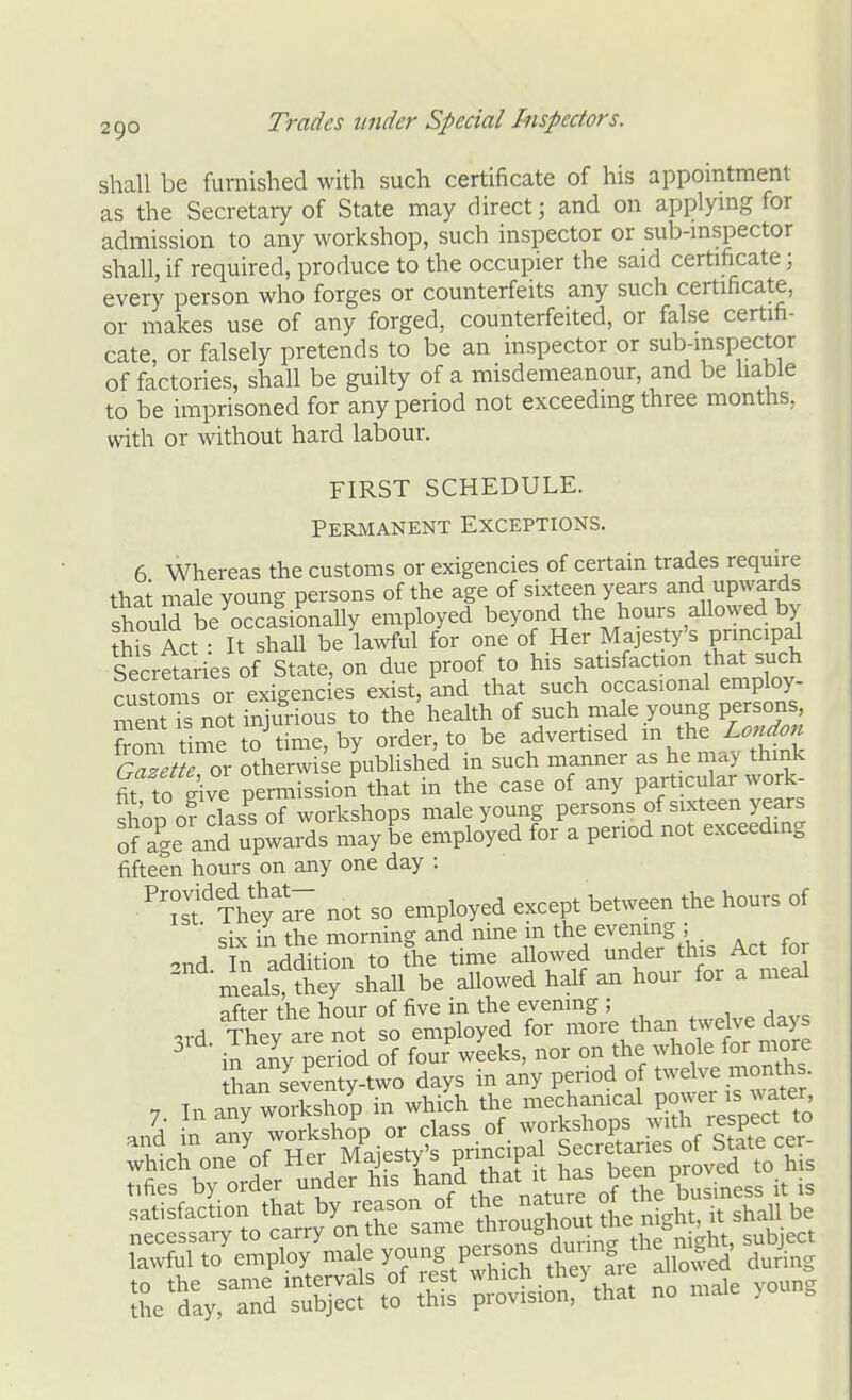 shall be furnished with such certificate of his appointment as the Secretary of State may direct; and on applymg for admission to any workshop, such inspector or sub-mspector shall, if required, produce to the occupier the said certificate; every person who forges or counterfeits any such certificate, or makes use of any forged, counterfeited, or false certifi- cate, or falsely pretends to be an inspector or sub-mspector of factories, shall be guilty of a misdemeanour, and be liable to be imprisoned for any period not exceeding three months, with or without hard labour. FIRST SCHEDULE. Permanent Exceptions. 6 Whereas the customs or exigencies of certain trades require that male young persons of the age of sixteen years and upwards should be occasionally employed beyond the hours allowed by ?his Act : It shall be lawful for one of Her Majesty's principal Secretaries of State, on due proof to his satisfaction hat such customs or exigencies exist, and that such occasional employ- men??s not injurious to the health of such male young persons, from time to time, by order, to be advertised m the Lo^tdon Galem lx oAerwi e JubHshed in such manner as he may think fit to give permission that in the case of any particular work- shop o? to of workshops male young persons of sixteen years of age and upwards may be employed for a period not exceeding fifteen hours on any one day : P^S'TVeyl;^ not so employed except between the hours of ■ six in the morning and nine in the evening ; 2nd. In addition to the time allowed ^e^,f^^^^^J^^^S meals, they shall be allowed half an hour for a meal after the hour of five in the evening ; , , Thev are not so employed for more than twelve days ^ il aiiy pei^od of fou?wIeks, nor on the whole for more tLn seventy-two days in any period of twelve months. 7 In any woSo'p in whi^h the mechanical W^-^^^^ and in any workshop or class of workshops .^^th respect ^o whici one'of Her Majesty's principa tifies by order under his l^^^J^^that i^^^^^^/^f th^ lawful to employ male yo^'J Person^ £ fre allowed during Vt^:^^^'^. no male young