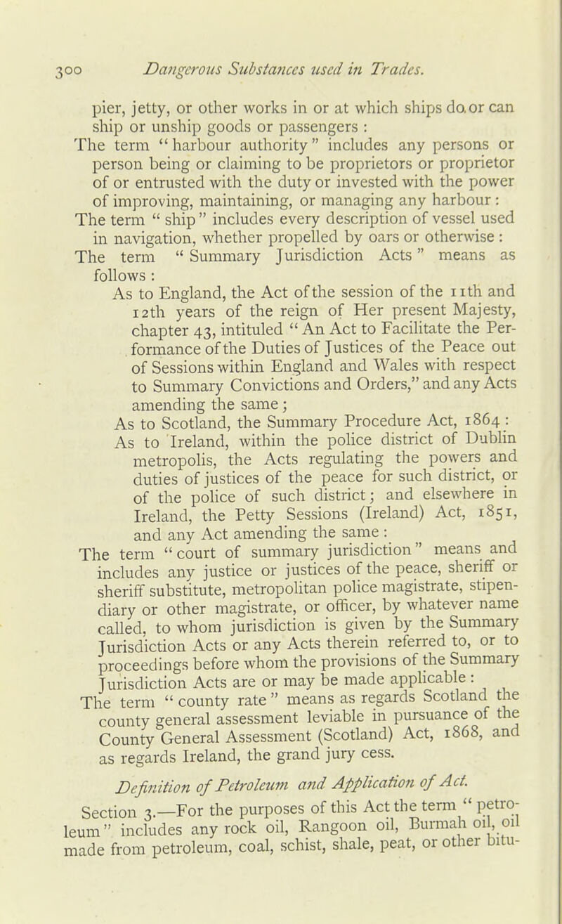 pier, jetty, or other works in or at which ships do,or can ship or unship goods or passengers : The term  harbour authority includes any persons or person being or claiming to be proprietors or proprietor of or entrusted with the duty or invested with the power of improving, maintaining, or managing any harbour : The term  ship  includes every description of vessel used in navigation, whether propelled by oars or otherwise : The term  Summary Jurisdiction Acts means as follows : As to England, the Act of the session of the nth and 12th years of the reign of Her present Majesty, chapter 43, intituled  An Act to Facilitate the Per- formance of the Duties of Justices of the Peace out of Sessions within England and Wales with respect to Summary Convictions and Orders, and any Acts amending the same; As to Scotland, the Summary Procedure Act, 1864 : As to Ireland, within the poUce district of Dubhn metropolis, the Acts regulating the powers and duties of justices of the peace for such district, or of the police of such district; and elsewhere in Ireland, the Petty Sessions (Ireland) Act, 1851, and any Act amending the same : The terra  court of summary jurisdiction means and includes any justice or justices of the peace, sheriff or sheriff substitute, metropolitan police magistrate, stipen- diary or other magistrate, or officer, by whatever name called, to whom jurisdiction is given by the Summary Jurisdiction Acts or any Acts therein referred to, or to proceedings before whom the provisions of the Summary Jurisdiction Acts are or may be made applicable : The term  county rate  means as regards Scotland the county general assessment leviable in pursuance of the County General Assessment (Scotiand) Act, 1868, and as regards Ireland, the grand jury cess. Definition of Petroletim and Application of Act. Section 3.—For the purposes of this Act the term  petro- leum includes any rock oil, Rangoon oil, Burmah 01, oil made from petroleum, coal, schist, shale, peat, or other bitu-