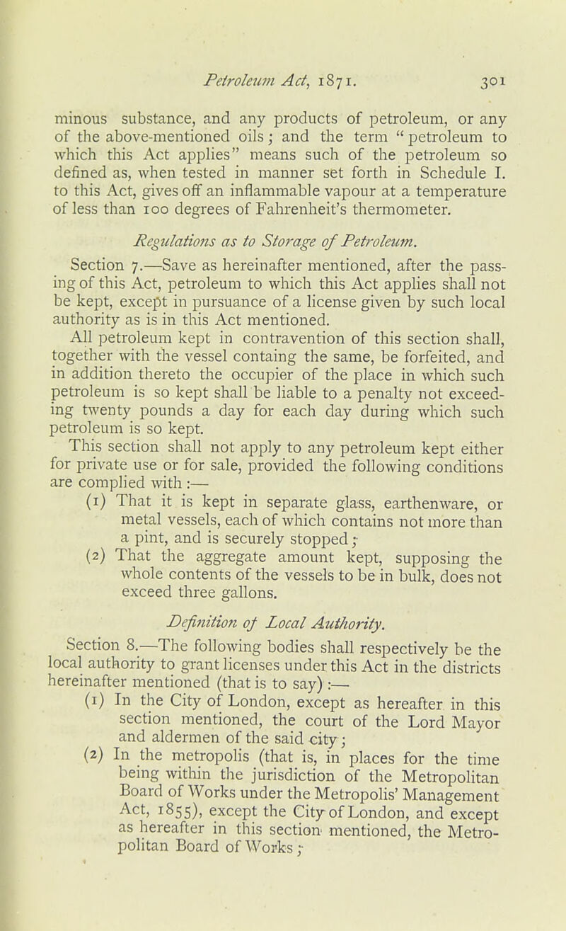 minous substance, and any products of petroleum, or any of the above-mentioned oils; and the term  petroleum to which this Act applies means such of the petroleum so defined as, when tested in manner set forth in Schedule I. to this Act, gives off an inflammable vapour at a temperature of less than 100 degrees of Fahrenheit's thermometer. Regulations as to Storage of Petroleum. Section 7.—Save as hereinafter mentioned, after the pass- ing of this Act, petroleum to which this Act applies shall not be kept, except in pursuance of a license given by such local authority as is in this Act mentioned. All petroleum kept in contravention of this section shall, together with the vessel containg the same, be forfeited, and in addition thereto the occupier of the place in which such petroleum is so kept shall be liable to a penalty not exceed- ing twenty pounds a day for each day during which such petroleum is so kept. This section shall not apply to any petroleum kept either for private use or for sale, provided the following conditions are complied with :— (1) That it is kept in separate glass, earthenware, or metal vessels, each of which contains not more than a pint, and is securely stopped (2) That the aggregate amount kept, supposing the whole contents of the vessels to be in bulk, does not exceed three gallons. Definition oj Local Authority. Section 8.—The following bodies shall respectively be the local authority to grant licenses under this Act in the districts hereinafter mentioned (that is to say) :— (1) In the City of London, except as hereafter in this section mentioned, the court of the Lord Mayor and aldermen of the said city; (2) In the metropolis (that is, in places for the time being within the jurisdiction of the Metropolitan Board of Works under the Metropolis' Management Act, 1855), except the City of London, and except as hereafter in this section mentioned, the Metro- politan Board of Works ;
