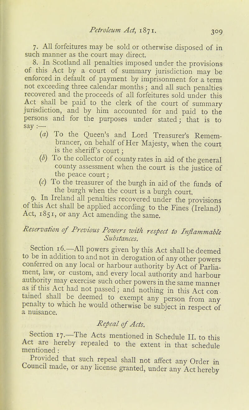 7. All forfeitures may be sold or otherwise disposed of in such manner as the court may direct. 8. In Scotland all penalties imposed under the provisions of this Act by a court of summary jurisdiction may be enforced in default of payment by imprisonment for a term not exceeding three calendar months; and all such penalties recovered and the proceeds of all forfeitures sold under this Act shall be paid to the clerk of the court of summary jurisdiction, and by him accounted for and paid to the persons and for the purposes under stated; that is to say :— {a) To the Queen's and Lord Treasurer's Remem- brancer, on behalf ofHer Majesty, when the court is the sheriff's court; {b) To the collector of county rates in aid of the general county assessment when the court is the justice of the peace court; {c) To the treasurer of the burgh in aid of the funds of the burgh when the court is a burgh court. 9. In Ireland all penalties recovered under the provisions of this Act shall be apphed according to the Fines (Ireland) Act, 1851, or any Act amending the same. Reservation of Previous Powers with respect to Inflatnmabk Substances. Section 16.—All powers given by this Act shall be deemed to be m addition to and not in derogation of any other powers conferred on any local or harbour authority by Act of Parlia- ment, law, or custom, and every local authority and harbour authority may exercise such other powers in the same manner as if this Act had not passed; and nothing in this Act con- tamed shall be deemed to exempt any person from any penalty to which he would otherwise be subject in respect of a nuisance. Repeal of Acts. Section 17.—The Acts mentioned in Schedule 11. to this Act are hereby repealed to the extent in that schedule mentioned: Provided that such repeal shall not affect any Order in Council made, or any license granted, under any Act hereby