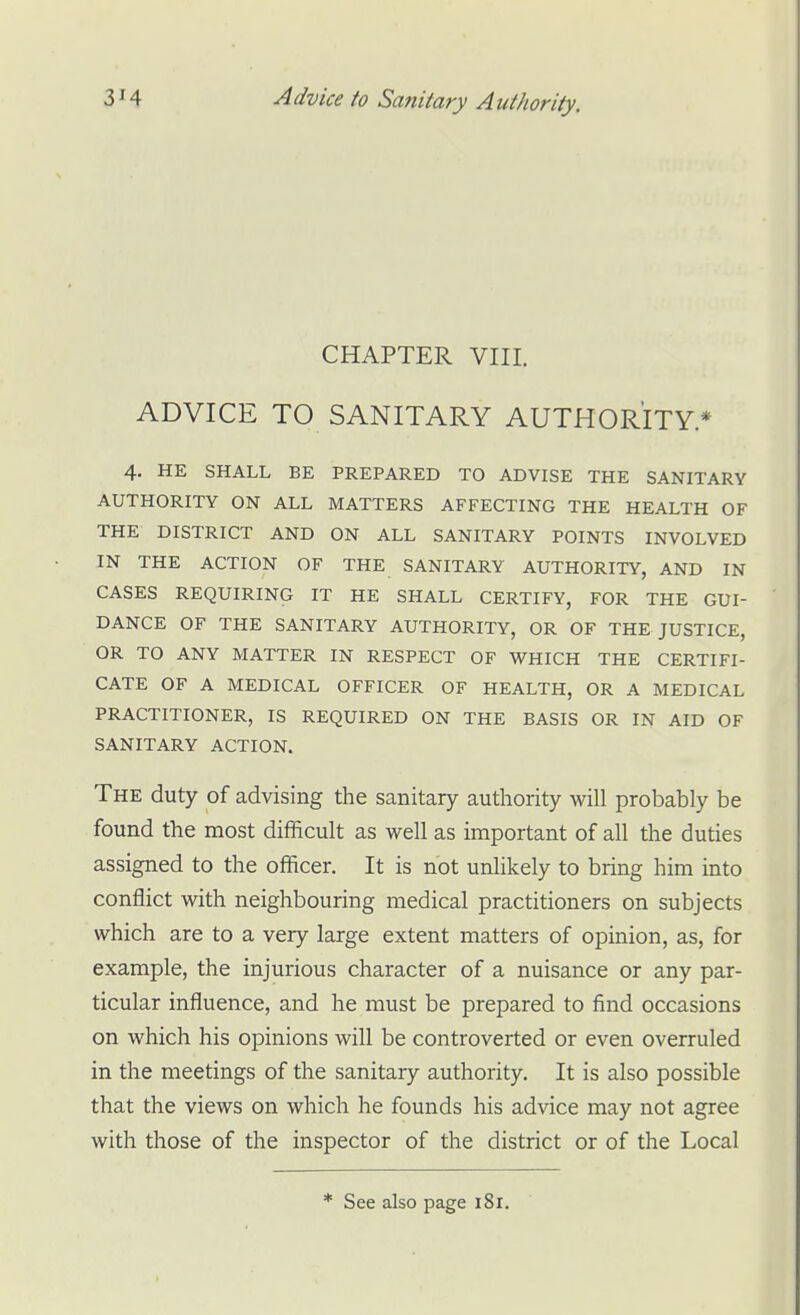 CHAPTER VIII. ADVICE TO SANITARY AUTHORITY* 4. HE SHALL BE PREPARED TO ADVISE THE SANITARY AUTHORITY ON ALL MATTERS AFFECTING THE HEALTH OF THE DISTRICT AND ON ALL SANITARY POINTS INVOLVED IN THE ACTION OF THE SANITARY AUTHORITY, AND IN CASES REQUIRING IT HE SHALL CERTIFY, FOR THE GUI- DANCE OF THE SANITARY AUTHORITY, OR OF THE JUSTICE, OR TO ANY MATTER IN RESPECT OF WHICH THE CERTIFI- CATE OF A MEDICAL OFFICER OF HEALTH, OR A MEDICAL PRACTITIONER, IS REQUIRED ON THE BASIS OR IN AID OF SANITARY ACTION. The duty of advising the sanitary authority will probably be found the most difficult as well as important of all the duties assigned to the officer. It is not unlikely to bring him into conflict with neighbouring medical practitioners on subjects which are to a very large extent matters of opinion, as, for example, the injurious character of a nuisance or any par- ticular influence, and he must be prepared to find occasions on which his opinions will be controverted or even overruled in the meetings of the sanitary authority. It is also possible that the views on which he founds his advice may not agree with those of the inspector of the district or of the Local * See also page 181.