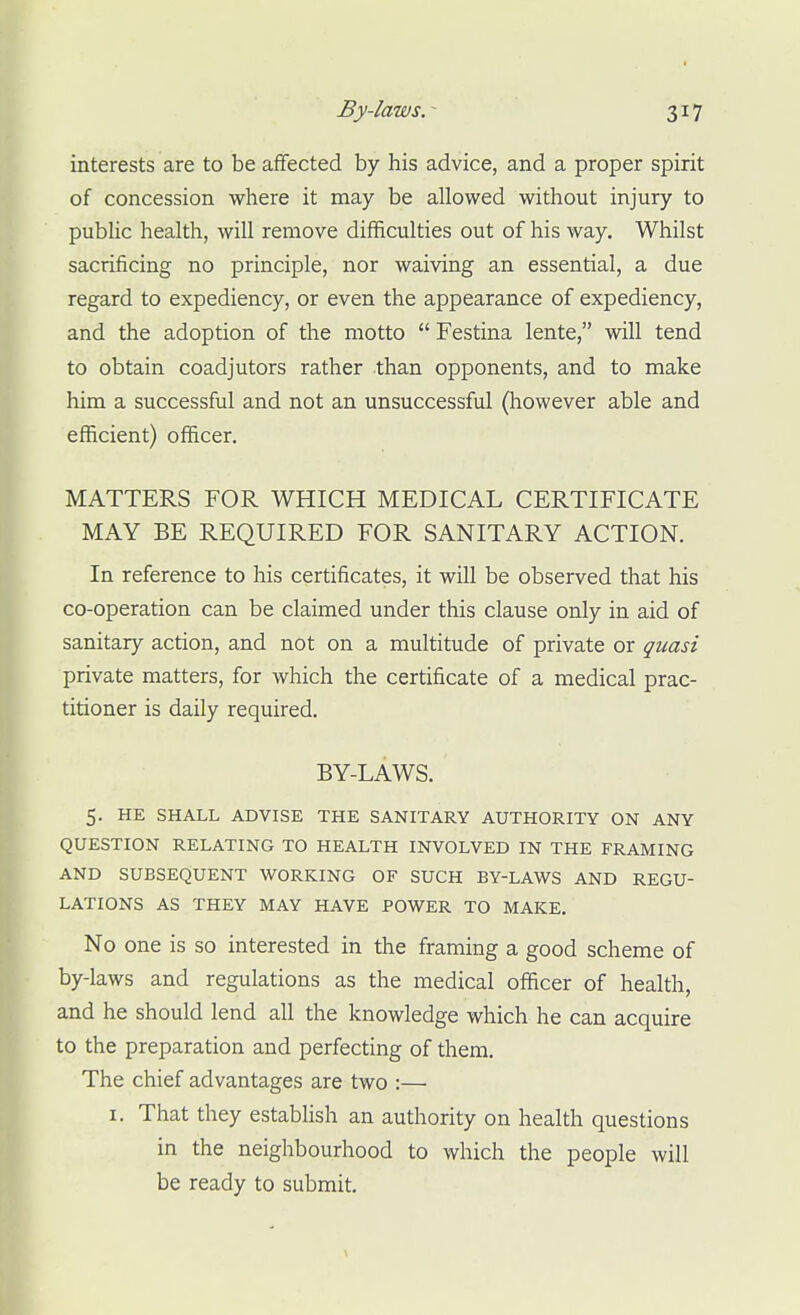 By-laws. - interests are to be affected by his advice, and a proper spirit of concession where it may be allowed without injury to public health, will remove difficulties out of his way. Whilst sacrificing no principle, nor waiving an essential, a due regard to expediency, or even the appearance of expediency, and the adoption of the motto  Festina lente, will tend to obtain coadjutors rather than opponents, and to make him a successful and not an unsuccessful (however able and efficient) officer. MATTERS FOR WHICH MEDICAL CERTIFICATE MAY BE REQUIRED FOR SANITARY ACTION. In reference to his certificates, it will be observed that his co-operation can be claimed under this clause only in aid of sanitary action, and not on a multitude of private or quasi private matters, for which the certificate of a medical prac- titioner is daily required. BY-LAWS. 5. HE SHALL ADVISE THE SANITARY AUTHORITY ON ANY QUESTION RELATING TO HEALTH INVOLVED IN THE FRAMING AND SUBSEQUENT WORKING OF SUCH BY-LAWS AND REGU- LATIONS AS THEY MAY HAVE POWER TO MAKE. No one is so interested in the framing a good scheme of by-laws and regulations as the medical officer of health, and he should lend all the knowledge which he can acquire to the preparation and perfecting of them. The chief advantages are two :—■ I. That they establish an authority on health questions in the neighbourhood to which the people will be ready to submit.