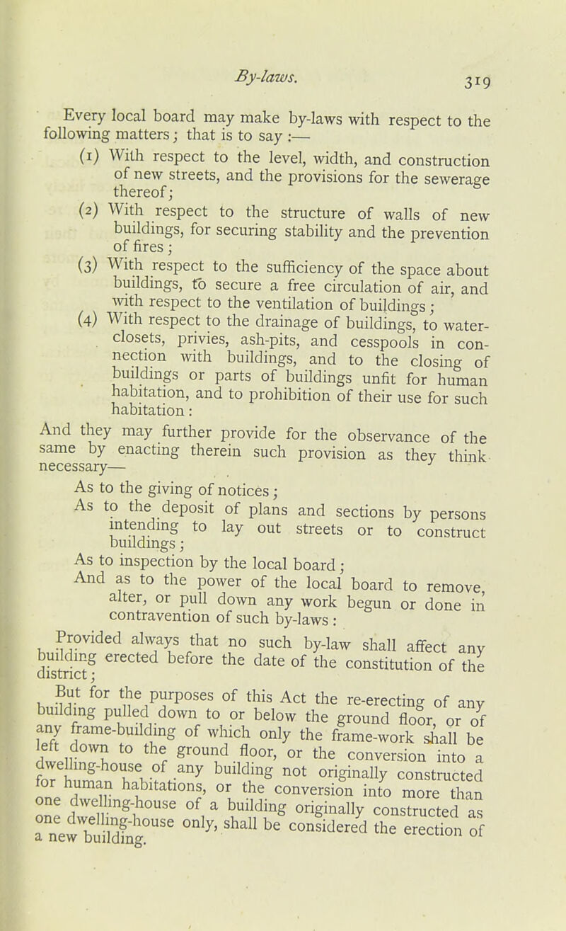By-laws. 31 ^ Every local board may make by-laws with respect to the following matters; that is to say :— (1) With respect to the level, width, and construction of new streets, and the provisions for the sewerage thereof; (2) With respect to the structure of walls of new buildings, for securing stabihty and the prevention of fires; (3) With respect to the sufficiency of the space about buildmgs, (b secure a free circulation of air, and with respect to the ventilation of buildings; (4) With respect to the drainage of buildingst to water- closets, privies, ash-pits, and cesspools in con- nection with buildings, and to the closing of buildings or parts of buildings unfit for human habitation, and to prohibition of their use for such habitation : And they may further provide for the observance of the same by enacting therein such provision as thev think necessary— ^ As to the giving of notices; As to the deposit of plans and sections by persons intending to lay out streets or to construct buildings; As to inspection by the local board ; And as to the power of the local board to remove alter, or pull down any work begun or done in contravention of such by-laws : Provided always that no such by-law shall affect any dSriS^ ^^^^ °^ constitution of the But for the purposes of this Act the re-erecting of any building pulled down to or below the ground floor or of any frame-building of which only the frame-work shall be left do^vn to the ground floor, or the conversion into a dwelhng-house of any building not originally constructed for human habitations, or the conversion into more than one dwelhng-house of a building originally constructed Is aTefbuildC^ °^