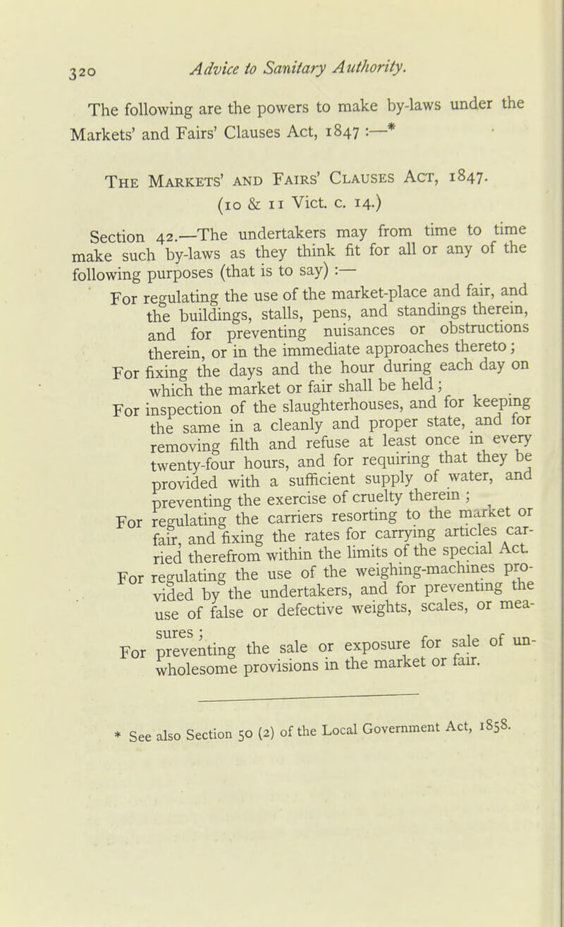 The following are the powers to make by-laws under the Markets' and Fairs' Clauses Act, 1847 :—* The Markets' and Fairs' Clauses Act, 1847. (10 & II Vict. c. 14.) Section 42.—The undertakers may from time to time make such by-laws as they think fit for all or any of the following purposes (that is to say) :— For regulating the use of the market-place and fair, and the buildings, stalls, pens, and standmgs therem, and for preventing nuisances or obstructions therein, or in the immediate approaches thereto; For fixing the days and the hour during each day on which the market or fair shall be held; For inspection of the slaughterhouses, and for keeping the same in a cleanly and proper state, and lor removing filth and refuse at least once in every twenty-four hours, and for requiring that they be provided with a sufficient supply of water, and preventing the exercise of cruelty therein ; For regulating the carriers resorting to the market or fair, and fixing the rates for carrying articles car- ried therefrom within the limits of the special Act. For rec^ulating the use of the weighing-machmes pro- vided by the undertakers, and for preventing the use of false or defective weights, scales, or mea- For preventing the sale or exposure for sale of un- wholesome provisions in the market or fair. * See also Section 50 (2) of the Local Government Act, 1858.