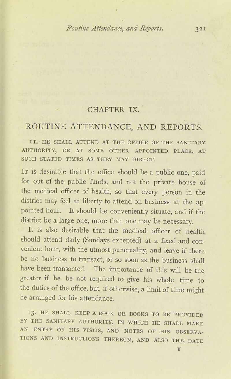 CHAPTER IX. ROUTINE ATTENDANCE, AND REPORTS. II. HE SHALL ATTEND AT THE OFFICE OF THE SANITARY AUTHORITY, OR AT SOME OTHER APPOINTED PLACE, AT SUCH STATED TIMES AS THEY MAY DIRECT. It is desirable that the office should be a public one, paid for out of the pubhc funds, and not the private house of the medical officer of health, so that every person in the district may feel at liberty to attend on business at the ap- pointed hour. It should be conveniently situate, and if the district be a large one, more than one may be necessary. It is also desirable that the medical officer of health should attend daily (Sundays excepted) at a fixed and con- venient hour, with the utmost punctuality, and leave if there be no business to transact, or so soon as the business shall have been transacted. The importance of this will be the greater if he be not required to give his whole time to the duties of the office, but, if otherwise, a limit of time might be arranged for his attendance. 13. HE SHALL KEEP A BOOK OR BOOKS TO BE PROVIDED BY THE SANITARY AUTHORITY, IN WHICH HE SHALL MAKE AN ENTRY OF HIS VISITS, AND NOTES OF HIS OBSERVA- TIONS AND INSTRUCTIONS THEREON, AND ALSO THE DATE Y