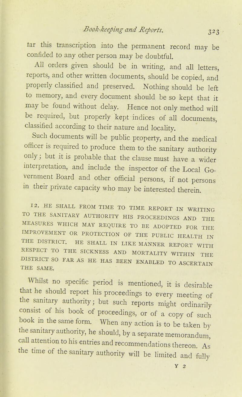 tar this transcription into the permanent record may be confided to any other person may be doubtful. All orders given should be in writing, and all letters, reports, and other written documents, should be copied, and properly classified and preserved. Nothing should be left to memory, and every document should be so kept that it may be found without delay. Hence not only method will be required, but properly kept indices of all documents, classified according to their nature and locality. Such documents will be public property, and the medical officer is required to produce them to the sanitary authority only; but it is probable that the clause must have a wider interpretation, and include the inspector of the Local Go- vernment Board and other official persons, if not persons in their private capacity who may be interested therein. 12. HE SHALL FROM TIME TO TIME REPORT IN WRITING TO THE SANITARY AUTHORITY HIS PROCEEDINGS AND THE MEASURES WHICH MAY REQUIRE TO BE ADOPTED FOR THE IMPROVEMENT OR PROTECTION OF THE PUBLIC HEALTH IN THE DISTRICT. HE SHALL IN LIKE MANNER REPORT WITH RESPECT TO THE SICKNESS AND MORTALITY WITHIN THE DISTRICT SO FAR AS HE HAS BEEN ENABLED TO ASCERTAIN THE SAME. Whilst no specific period is mentioned, it is desirable that he should report his proceedings to every meeting of the sanitary authority; but such reports might ordinarily consist of his book of proceedings, or of a copy of such book m the same form. When any action is to be taken by the sanitary authority, he should, by a separate memorandum call attention to his entries and recommendations thereon As the time of the sanitaiy authority will be limited and fuHy