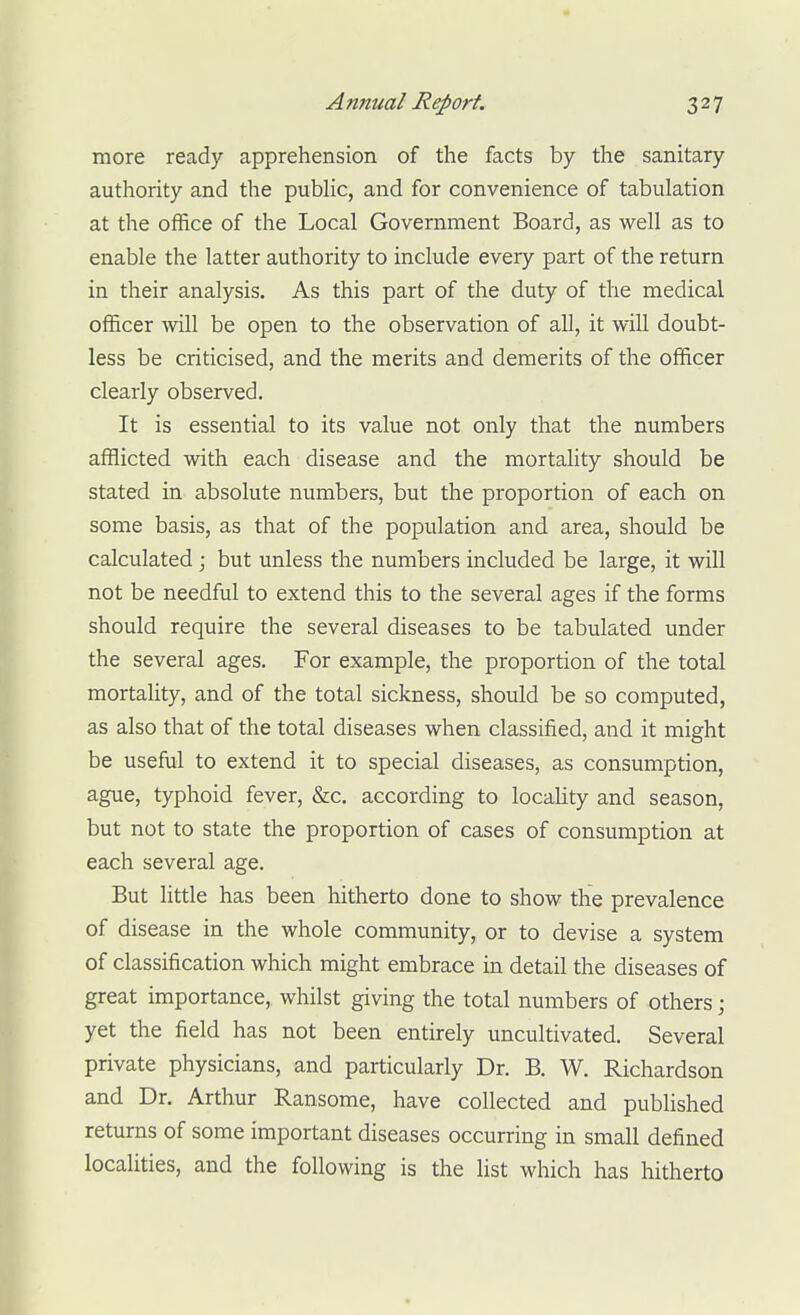 more ready apprehension of the facts by the sanitary authority and the public, and for convenience of tabulation at the office of the Local Government Board, as well as to enable the latter authority to include every part of the return in their analysis. As this part of the duty of the medical officer will be open to the observation of all, it will doubt- less be criticised, and the merits and demerits of the officer clearly observed. It is essential to its value not only that the numbers afflicted with each disease and the mortality should be stated in absolute numbers, but the proportion of each on some basis, as that of the population and area, should be calculated ; but unless the numbers included be large, it will not be needful to extend this to the several ages if the forms should require the several diseases to be tabulated under the several ages. For example, the proportion of the total mortaUty, and of the total sickness, should be so computed, as also that of the total diseases when classified, and it might be useful to extend it to special diseases, as consumption, ague, typhoid fever, &c. according to locahty and season, but not to state the proportion of cases of consumption at each several age. But little has been hitherto done to show the prevalence of disease in the whole community, or to devise a system of classification which might embrace in detail the diseases of great importance, whilst giving the total numbers of others; yet the field has not been entirely uncultivated. Several private physicians, and particularly Dr. B. W. Richardson and Dr. Arthur Ransome, have collected and published returns of some important diseases occurring in small defined locahties, and the following is the list which has hitherto