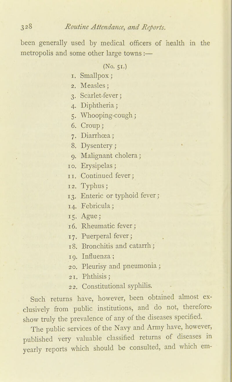 been generally used by medical officers of health in the metropolis and some other large towns:— (No. SI.) 1. Smallpox; 2. Measles; 3. Scarlet-fever; 4. Diphtheria; 5. Whooping-cough; 6. Croup; 7. Diarrhoea; 8. Dysentery; 9. Malignant cholera; 10. Erysipelas; 11. Continued fever; 12. Typhus; 13. Enteric or typhoid fever; 14. Febricula; 15. Ague; 16. Rheumatic fever; 17. Puerperal fever; 18. Bronchitis and catarrh; 19. Influenza ; 20. Pleurisy and pneumonia ; 21. Phthisis; 22. Constitutional syphilis. Such returns have, however, been obtained almost ex- clusively from public institutions, and do not, therefore; show truly the prevalence of any of the diseases specified. The public services of the Navy and Army have, however, published very valuable classified returns of diseases in yearly reports which should be consulted, and which em-
