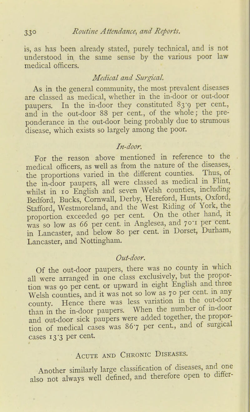 is, as has been already stated, purely technical, and is not understood in the same sense by the various poor law medical officers. Medical and Surgical. As in the general community, the most prevalent diseases are classed as medical, whether in the in-door or out-door paupers. In the in-door they constituted 83-9 per cent., and in the out-door 88 per cent., of the whole; the pre- ponderance in the out-door being probably due to strumous disease, which exists so largely among the poor. In-door. For the reason above mentioned in reference to the medical officers, as well as from the nature of the diseases, the proportions varied in the different counties. Thus, of the in-door paupers, all were classed as medical in Flint, whilst in 10 Enghsh and seven Welsh counties, includmg Bedford, Bucks, Cornwall, Derby, Hereford, Hunts, Oxford, Stafford, Westmoreland, and the West Riding of York, the proportion exceeded 90 per cent. On the other hand, it was so low as 66 per cent, in Anglesea, and 70-1 per cent, in Lancaster, and below 80 per cent, in Dorset, Durham, Lancaster, and Nottingham. Out-door. Of the out-door paupers, there was no county in which all were arranged in one class exclusively, but the propor- tion was 90 per cent, or upward in eight English and three Welsh counties, and it was not so low as 70 per cent, m any county. Hence there was less variation m the out-door than in the in-door paupers. Wlien the number of in-door and out-door sick paupers were added together the propor- tion of medical cases was 867 per cent, and of surgical cases 13-3 per cent. Acute and Chronic Diseases. Another similarly large classification of diseases, and one also not always well defined, and therefore open to differ-