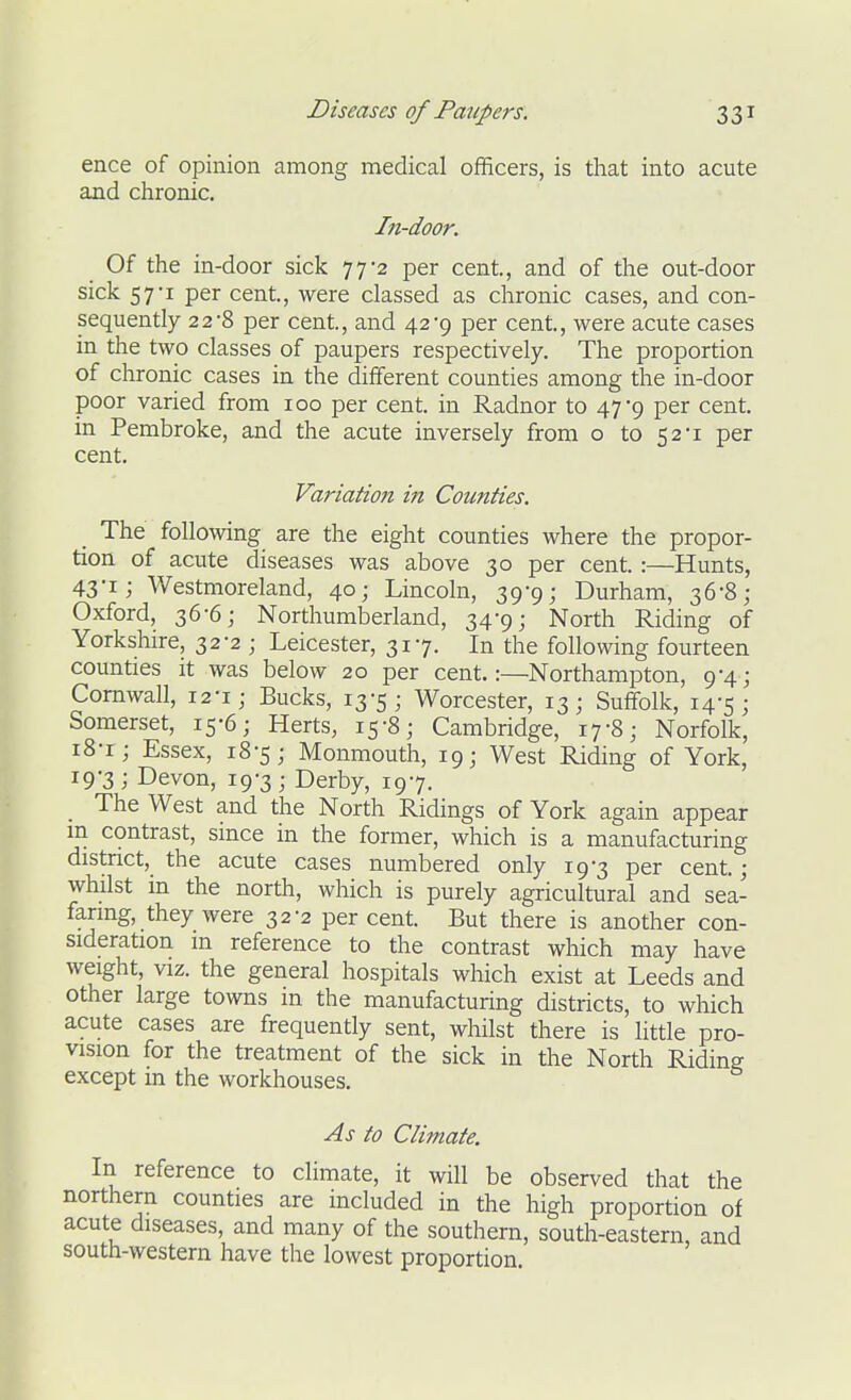 ence of opinion among medical officers, is that into acute and chronic. In-door. Of the in-door sick 77-2 per cent, and of the out-door sick 57-1 per cent, were classed as chronic cases, and con- sequently 2 2-8 per cent, and 42-9 per cent, were acute cases in the two classes of paupers respectively. The proportion of chronic cases in the different counties among the in-door poor varied from 100 per cent in Radnor to 47-9 per cent in Pembroke, and the acute inversely from o to 52-1 per cent. Variation in Counties. The following are the eight counties where the propor- tion of acute diseases was above 30 per cent :—Hunts, 43ii Westmoreland, 40; Lincoln, 39-9; Durham, 36-8; Oxford, 36-6; Northumberland, 34-9; North Riding of Yorkshire, 32-2 ; Leicester, 317. In the following fourteen counties it was below 20 per cent.:—Northampton, 9-4; Cornwall, 12-1; Bucks, 13-5; Worcester, 13; Suffolk, 14-5; Somerset, 15-6; Herts, 15-8; Cambridge, 17-8; Norfolk, 18- i; Essex, 18-5; Monmouth, 19; West Riding of York, 19- 3; Devon, 19-3; Derby, 197. The West and the North Ridings of York again appear in contrast, since in the former, which is a manufacturing district, the acute cases numbered only 19-3 per cent; whilst in the north, which is purely agricultural and sea- faring, they were 32-2 per cent But there is another con- sideration m reference to the contrast which may have weight, VIZ. the general hospitals which exist at Leeds and other large towns in the manufacturing districts, to which acute cases are frequently sent, whilst there is little pro- vision for the treatment of the sick in the North Ridine except in the workhouses. As to Climate. In reference to climate, it will be observed that the northern counties are included in the high proportion of acute diseases, and many of the southern, south-eastern, and south-western have the lowest proportion.