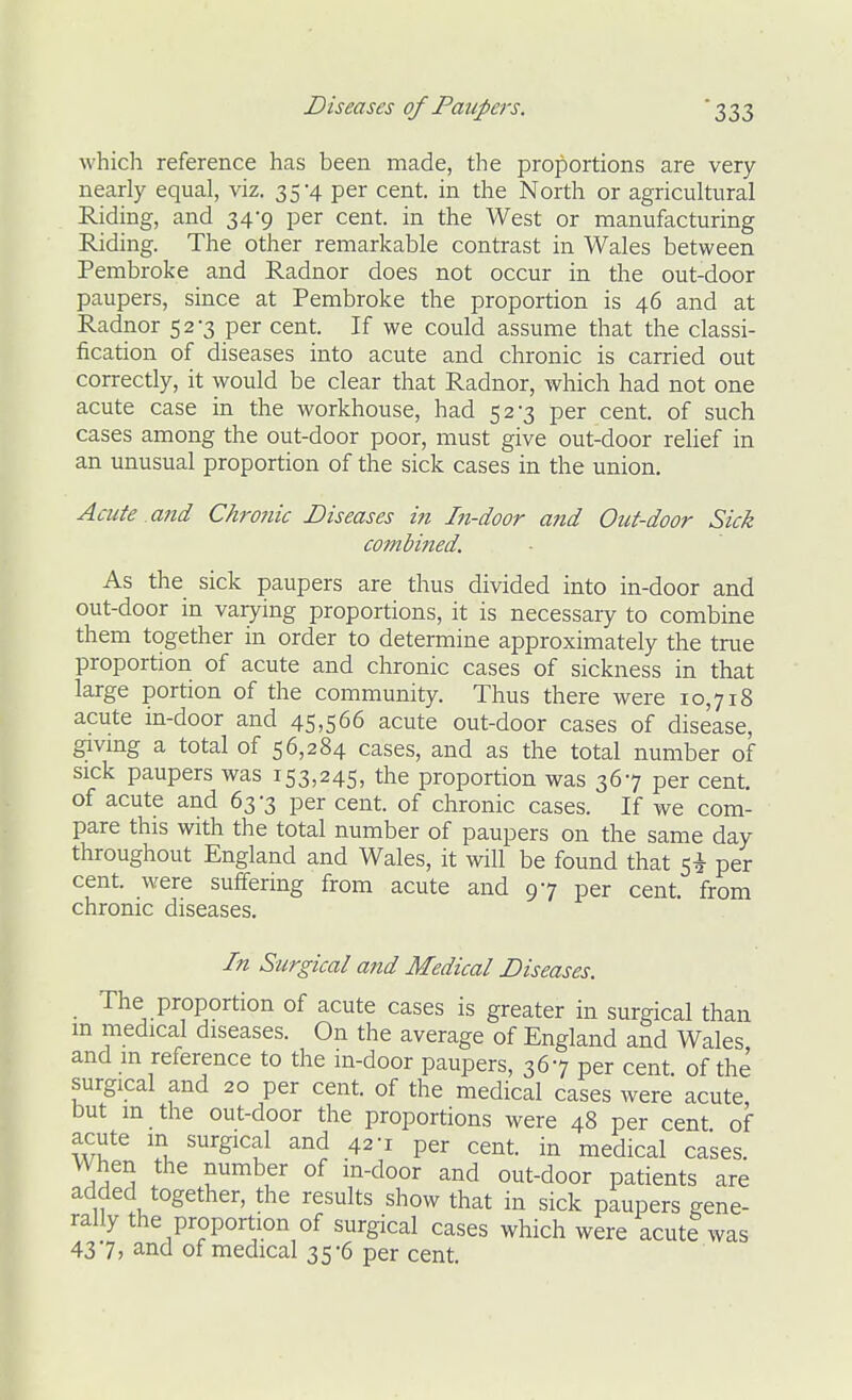 which reference has been made, the proportions are very nearly equal, viz. 35-4 per cent, in the North or agricultural Riding, and 34-9 per cent, in the West or manufacturing Riding. The other remarkable contrast in Wales between Pembroke and Radnor does not occur in the out-door paupers, since at Pembroke the proportion is 46 and at Radnor 52-3 per cent. If we could assume that the classi- fication of diseases into acute and chronic is carried out correctly, it would be clear that Radnor, which had not one acute case in the workhouse, had 52-3 per cent, of such cases among the out-door poor, must give out-door rehef in an unusual proportion of the sick cases in the union. Acute and Chronic Diseases in In-door and Out-door Sick combined. As the sick paupers are thus divided into in-door and out-door in varying proportions, it is necessary to combine them together in order to determine approximately the true proportion of acute and chronic cases of sickness in that large portion of the community. Thus there were 10,718 acute in-door and 45,566 acute out-door cases of disease, givmg a total of 56,284 cases, and as the total number of sick paupers was 153,245, the proportion was 367 per cent, of acute and 63-3 per cent, of chronic cases. If we com- pare this with the total number of paupers on the same day throughout England and Wales, it will be found that 5^ per cent, were suffering from acute and 97 per cent, from chronic diseases. In Surgical and Medical Diseases. The proportion of acute cases is greater in surgical than in medical diseases. On the average of England and Wales and in reference to the in-door paupers, 367 per cent of the surgical and 20 per cent, of the medical cases were acute, but m the out-door the proportions were 48 per cent of acute m surgical and 42-1 per cent, in medical cases. VVhen the number of in-door and out-door patients are added together, the results show that in sick paupers gene- rally the proportion of surgical cases which were acute was 437) and of medical 35-6 per cent.