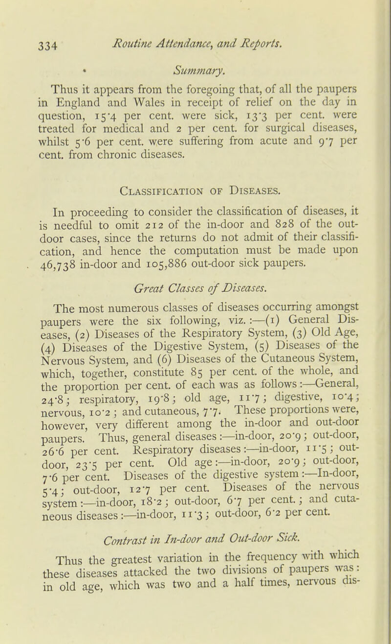 • Summary. Thus it appears from the foregoing that, of all the paupers in England and Wales in receipt of relief on the day in question, 15'4 per cent, were sick, 13 3 per cent, were treated for medical and 2 per cent, for surgical diseases, whilst 5'6 per cent, were suffering from acute and 97 per cent, from chronic diseases. Classification of Diseases. In proceeding to consider the classification of diseases, it is needful to omit 212 of the in-door and 828 of the out- door cases, since the returns do not admit of their classifi- cation, and hence the computation must be made upon 46,738 in-door and 105,886 out-door sick paupers. Great Classes of Diseases. The most numerous classes of diseases occurring amongst paupers were the six following, viz.:—(i) General Dis- eases, (2) Diseases of the Respiratory System, (3) Old Age, (4) Diseases of the Digestive System, (5) Diseases of the Nervous System, and (6) Diseases of the Cutaneous System, which, together, constitute 85 per cent, of the whole, and the proportion per cent, of each was as follows:—General, 24-8; respiratory, 19-8; old age, 117; digestive, 10-4; nervous, 10-2 ; and cutaneous, 77. These proportions were, however, very different among the in-door and out-door paupers. Thus, general diseases :—in-door, 20-9 ; out-door, 26-6 per cent. Respiratory diseases:—in-door, 11-5; out- door, 23-5 per cent. Old age:—in-door, 20-9; out-door, 7-6 per cent. Diseases of the digestive system:—In-door, 5-4; out-door, 127 per cent. Diseases of the nervous system:—in-door, 18-2; out-door, 67 per cent; and cuta- neous diseases :—in-door, 11-3; out-door, 6-2 per cent. Contrast in In-door and Out-door Sick. Thus the greatest variation in the frequency with which these diseases attacked the two divisions of paupers was: in old age, which was two and a half times, nervous dis-