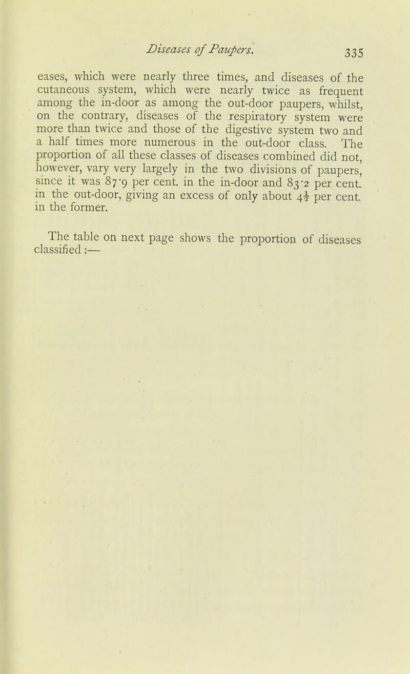 eases, which were nearly three times, and diseases of the cutaneous system, which were nearly twice as frequent among the in-door as among the out-door paupers, whilst, on the contrary, diseases of the respiratory system were more than twice and those of the digestive system two and a half times more numerous in the out-door class. The proportion of all these classes of diseases combined did not, however, vary very largely in the two divisions of paupers, since it was 87-9 per cent, in the in-door and 83-2 per cent, in the out-door, giving an excess of only about 4^ per cent, in the former. The table on next page shows the proportion of diseases classified:—