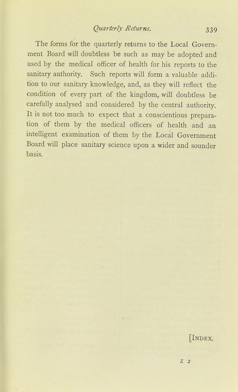 Quarterly Returns. The forms for the quarterly returns to the Local Govern- ment Board will doubtless be such as may be adopted and used by the medical officer of health for his reports to the sanitary authority. Such reports will form a valuable addi- tion to our sanitary knowledge, and, as they will reflect the condition of every part of the kingdom, will doubtless be carefully analysed and considered by the central authority. It is not too much to expect that a conscientious prepara- tion of them by the medical officers of health and an intelligent examination of them by the Local Government Board will place sanitary science upon a wider and sounder basis. [Index. Z 2
