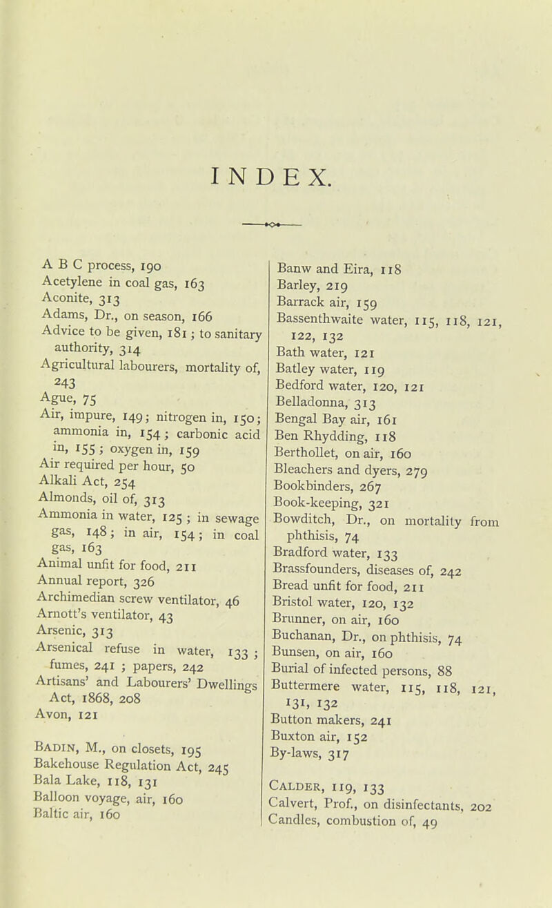 INDEX. ABC process, 190 Acetylene in coal gas, 163 Aconite, 313 Adams, Dr., on season, 166 Advice to be given, 181; to sanitary authority, 314 Agricultural labourers, mortality of, 243 Ague, 75 Air, impure, 149; nitrogen in, 150; ammonia in, 154; carbonic acid ; oxygen in, 159 Air required per hour, 50 Alkali Act, 254 Almonds, oil of, 313 Ammonia in water, 125 ; in sewage gas, 148; in air, 154; in coal gas, 163 Animal unfit for food, 211 Annual report, 326 Archimedian screw ventilator, 46 Arnott's ventilator, 43 Arsenic, 313 Arsenical refuse in water, 133 j fumes, 241 ; papers, 242 Artisans' and Labourers' Dwellings Act, 1868, 208 Avon, 121 Badin, M., on closets, 195 Bakehouse Regulation Act, 245 Bala Lake, ii8, 131 Balloon voyage, air, 160 Baltic air, 160 Banw and Eira, 118 Barley, 219 Barrack air, 159 Bassenthwaite water, 115, 118, 121, 122, 132 Bath water, 121 Batley water, 119 Bedford water, 120, 121 Belladonna, 313 Bengal Bay air, 161 Ben Rhydding, 118 Berthollet, on air, 160 Bleachers and dyers, 279 Bookbinders, 267 Book-keeping, 321 Bowditch, Dr., on mortality from phthisis, 74 Bradford water, 133 Brassfounders, diseases of, 242 Bread unfit for food, 211 Bristol water, 120, 132 Brunner, on air, 160 Buchanan, Dr., on phthisis, 74 Bunsen, on air, 160 Burial of infected persons, 88 Buttermere water, 115, 118, 121, 131, 132 Button makers, 241 Buxton air, 152 By-laws, 317 Calder, 119, 133 Calvert, Prof., on disinfectants, 202 Candles, combustion of, 49