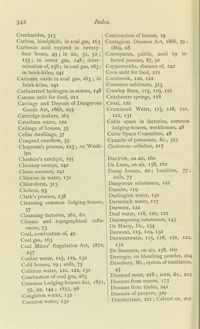 Cantharides, 313 Carbon, bisulphide, in coal gas, 163 Carbonic acid expired in twenty- four hours, 49 ; in air, 51, 52 ; 155; in sewer gas, 148; deter- mination of, 156; in coal gas, 163; in brick-kilns, 241 Carbonic oxide in coal gas, 163 ; in brick-kilns, 241 Carburetted hydrogen in sewers, 148 Carcass unfit for food, 211 Carriage and Deposit of Dangerous Goods Act, 1866, 293 Cartridge makers, 265 Caterham water, 122 Ceilings of houses, 35 Cellar dwellings, 37 Cesspool overflow, 55 Chapman's process, 123 ; Wank- lyn Cheshire's catchpit, 195 Chimney sweeps, 242 China scourers, 241 Chlorine in water, 131 Chloroform, 313 Cholera, 93 Clark's process, 138 Cleansing common lodging-houses, 57 Cleansing factories, 261, &c. CHmate and topographical influ- ences, 73 Coal, combustion of, 49 Coal gas, 163 Coal Mines' Regulation Act, 1872, 257 Cocker water, 115, 119, 132 Cold houses, 19 ; soils, 75 Colinton water, 121, 122, 131 Combustion of coal gas, 163 Common Lodging-houses Act, 1851, 57, 99, 144 ; 1855, 98 Congleton water, 132 Coniston water, 132 Construction of houses, 19 Contagious Diseases Act, 1866, 59 ; 1869, 68 Conveyance, public, used by in- fected persons, 87, 91 Coppersmiths, diseases of, 242 Corn unfit for food, 211 Cornbrook, 120, 122 Corrosive sublimate, 313 Crawley Bum, 115, 119, 122 Critchmere springs, 118 Croal, 120 Crummock Water, 115, 118, 121, 122, 131 Cubic space in factories, common lodging-houses, workhouses, 48 Cubic Space Committee, 48 Cyanide of potassium, &c., 313 Cysticercus celluloscB, 217 Dalton, on air, 160 Da Luna, on air, 158, 162 Damp houses, 20 ; localities, 77 ; soils, 77 Dangerous substances, 192 Danube, 119 Darlington water, 132 Darmstadt water, 117 Darweer, 122 Deal water, 118, 120, 122 Decomposing substances, 143 De Mussy, Dr., 134 Derwent, 115, 119, 132 Derwentwater, 115, 118, 121, 122, 132 De Saussure, on air, 158, 160 Devergie, on bleaching powder, 204 Dewsbui7, Mr., system of ventilation, 45 Diseased meat, 218 ; com, &c., 219 Diseases from season, 173 Diseases from trades, 241 Diseases of paupers, 329 Disinfectants, 201 ; Calvert on, 202