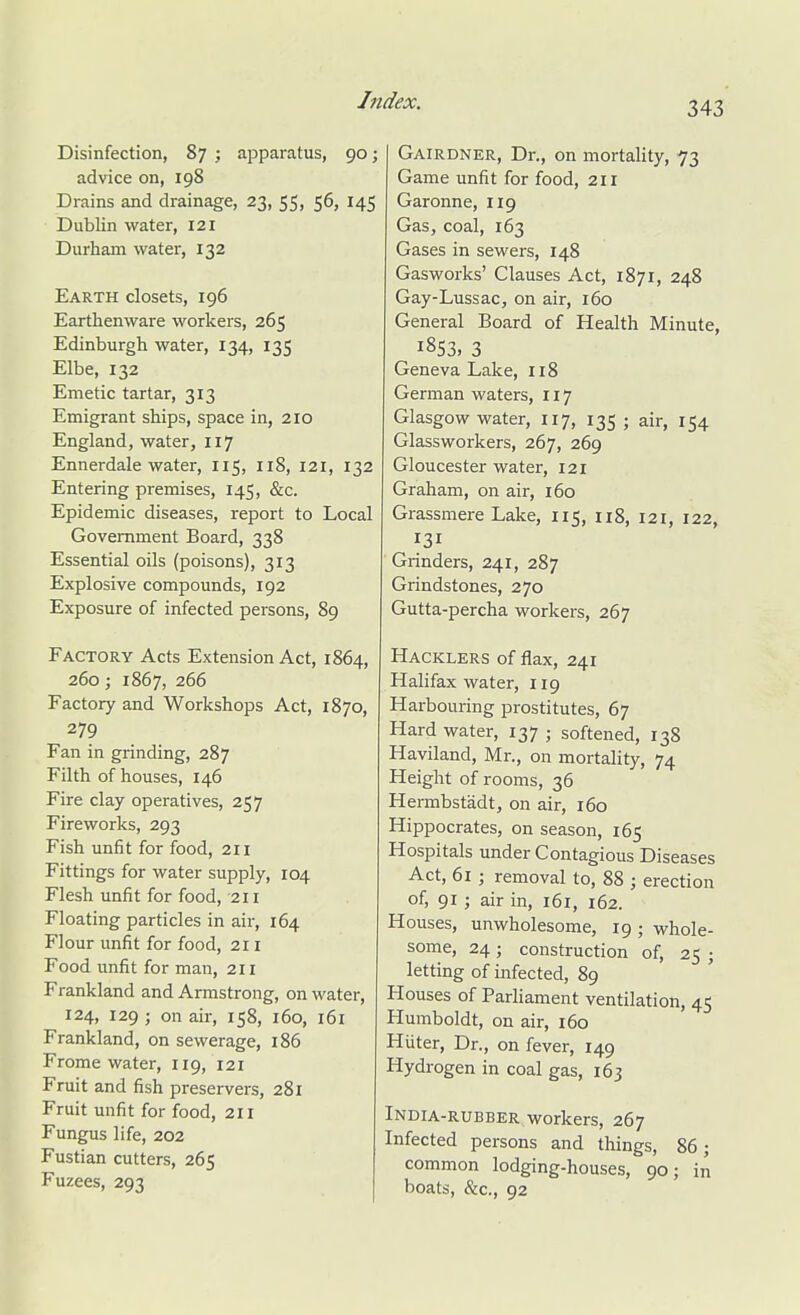 Disinfection, 87 ; apparatus, 90; advice on, 198 Drains and drainage, 23, 55, 56, 145 Dublin water, 121 Durham water, 132 Earth closets, 196 Earthenware workers, 265 Edinburgh water, 134, 135 Elbe, 132 Emetic tartar, 313 Emigrant ships, space in, 210 England, water, 117 Ennerdale water, 115, 118, 121, 132 Entering premises, 145, &c. Epidemic diseases, report to Local Government Board, 338 Essential oils (poisons), 313 Explosive compounds, 192 Exposure of infected persons, 89 Factory Acts Extension Act, 1864, 260; 1867, 266 Factory and Workshops Act, 1870, 279 Fan in grinding, 287 Filth of houses, 146 Fire clay operatives, 257 Fireworks, 293 Fish unfit for food, 211 Fittings for water supply, 104 Flesh unfit for food, 211 Floating particles in air, 164 Flour unfit for food, 211 Food unfit for man, 211 Frankland and Armstrong, on water, 124, 129 ; on air, 158, 160, 161 Frankland, on sewerage, 186 Frome water, 119, 121 Fruit and fish preservers, 281 Fruit unfit for food, 211 Fungus life, 202 Fustian cutters, 265 Fuzees, 293 Gairdner, Dr., on mortality, 73 Game unfit for food, 211 Garonne, 119 Gas, coal, 163 Gases in sewers, 148 Gasworks' Clauses Act, 1871, 248 Gay-Lussac, on air, 160 General Board of Health Minute, 1853, 3 Geneva Lake, 118 German waters, 117 Glasgow water, 117, 135 ; air, 154 Glassworkers, 267, 269 Gloucester water, 121 Graham, on air, 160 Grassmere Lake, 115, 118, 121, 122, 131 Grinders, 241, 287 Grindstones, 270 Gutta-percha workers, 267 Hacklers of flax, 241 Halifax water, 119 Harbouring prostitutes, 67 Hard water, 137 ; softened, 138 Haviland, Mr., on mortality, 74 Height of rooms, 36 Hermbstadt, on air, 160 Hippocrates, on season, 165 Hospitals under Contagious Diseases Act, 61 ; removal to, 88 ; erection of, 91 ; air in, 161, 162. Houses, unwholesome, 19; whole- some, 24; construction of, 25 ; letting of infected, 89 Houses of Parliament ventilation, 45 Humboldt, on air, 160 Hiiter, Dr., on fever, 149 Hydrogen in coal gas, 163 India-rubber workers, 267 Infected persons and things, 86; common lodging-houses, 90; in boats, &c., 92