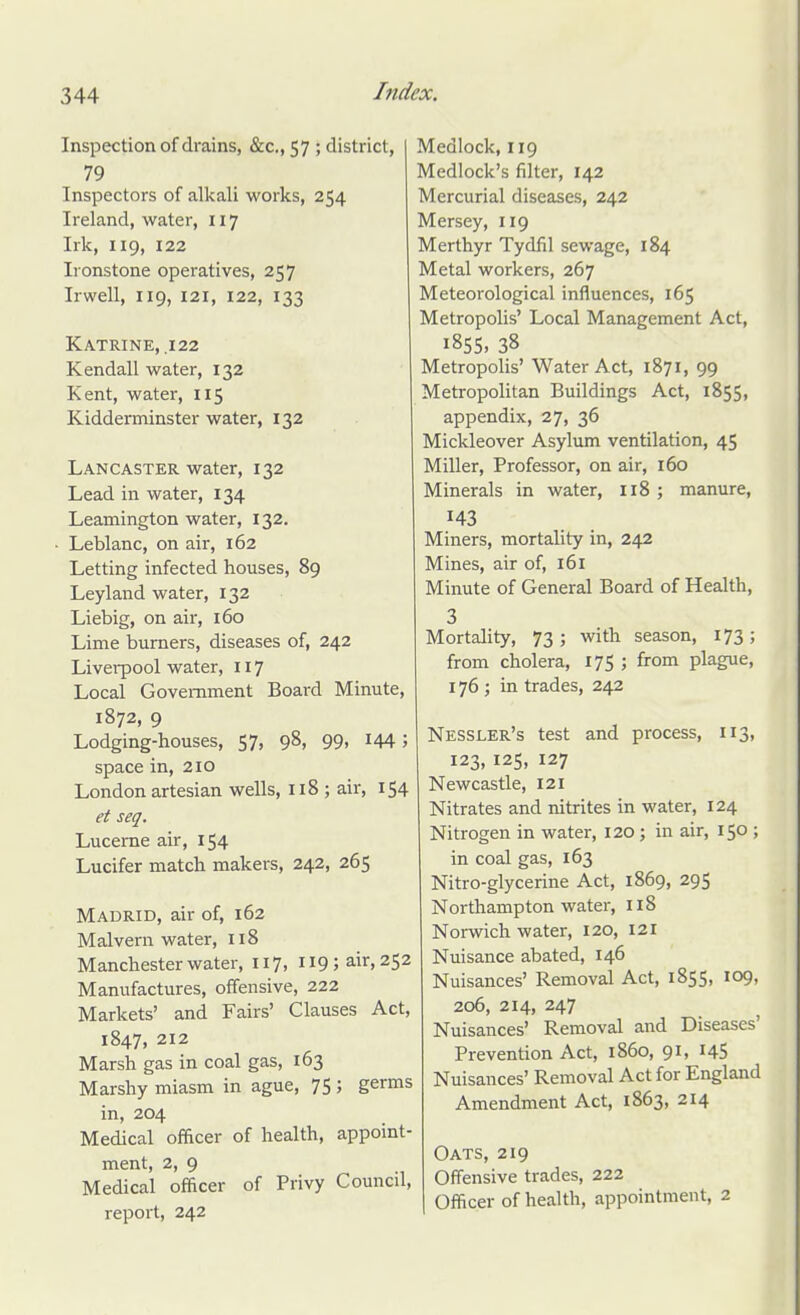 Inspection of drains, &c., 57 ; district, 79 Inspectors of alkali works, 254 Ireland, water, 117 Irk, 119, 122 Ironstone operatives, 257 Irwell, 119, 121, 122, 133 Katrine, ,122 Kendall water, 132 Kent, water, 115 Kidderminster water, 132 Lancaster water, 132 Lead in water, 134 Leamington water, 132, Leblanc, on air, 162 Letting infected houses, 89 Leyland water, 132 Liebig, on air, 160 Lime burners, diseases of, 242 Liverpool water, 117 Local Government Board Minute, 1872, 9 Lodging-houses, 57, 98, 99, 144; space in, 210 London artesian wells, 118 ; air, 154 et seq. Lucerne air, 154 Lucifer match makers, 242, 265 Madrid, air of, 162 Malvern water, I18 Manchester water, 117, 119; air, 252 Manufactures, offensive, 222 Markets' and Fairs' Clauses Act, 1847, 212 Marsh gas in coal gas, 163 Marshy miasm in ague, 75 ; germs in, 204 Medical officer of health, appoint- ment, 2, 9 Medical officer of Privy Council, report, 242 Medlock, 119 Medlock's filter, 142 Mercurial diseases, 242 Mersey, 119 Merthyr Tydfil sewage, 184 Metal workers, 267 Meteorological influences, 165 Metropolis' Local Management Act, 185s, 38 Metropolis' Water Act, 1871, 99 Metropolitan Buildings Act, 1855, appendix, 27, 36 Mickleover Asylum ventilation, 45 Miller, Professor, on air, 160 Minerals in water, 118 ; manure, 143 Miners, mortality in, 242 Mines, air of, 161 Minute of General Board of Health, 3 Mortahty, 73; with season, 173; from cholera, 175 ; from plague, 176 ; in trades, 242 Nessler's test and process, 113, 123, 125, 127 Newcastle, 121 Nitrates and nitrites in water, 124 Nitrogen in water, 120 ; in air, 150 ; in coal gas, 163 Nitro-glycerine Act, 1869, 295 Northampton water, 118 Norwich water, 120, 121 Nuisance abated, 146 Nuisances' Removal Act, 1855, 109, 206, 214, 247 Nuisances' Removal and Diseases' Prevention Act, i860, 91, I45 Nuisances' Removal Act for England Amendment Act, 1863, 214 Oats, 219 Offensive trades, 222 Officer of health, appointment, 2