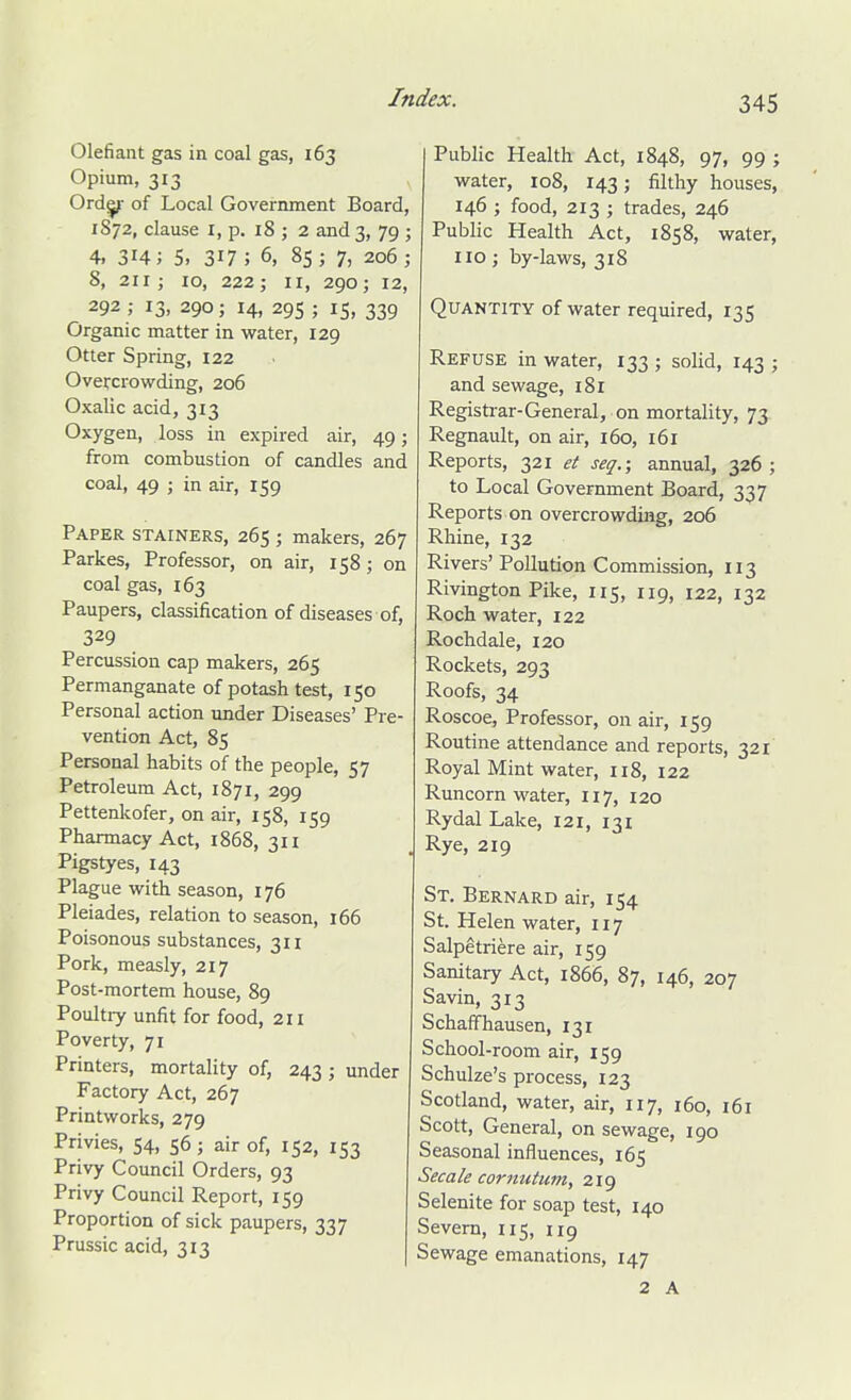 Olefiaiit gas in coal gas, 163 Opium, 313 Ord^ of Local Government Board, 1872, clause I, p. 18 ; 2 and 3, 79 ; 4. 314; 5. 317; 6, 85; 7, 206; 8, 211; 10, 222; II, 290; 12, 292; 13, 290; 14, 295; 15, 339 Organic matter in water, 129 Otter Spring, 122 Overcrowding, 206 Oxalic acid, 313 Oxygen, loss in expired air, 49; from combustion of candles and coal, 49 ; in air, 159 Paper stainers, 265 ; makers, 267 Parkes, Professor, on air, 158; on coal gas, 163 Paupers, classification of diseases of, 329 Percussion cap makers, 265 Permanganate of potash test, 150 Personal action under Diseases' Pre- vention Act, 85 Personal habits of the people, 57 Petroleum Act, 1871, 299 Pettenkofer, on air, 158, 159 Pharmacy Act, 1868, 311 Pigstyes, 143 Plague with season, 176 Pleiades, relation to season, 166 Poisonous substances, 311 Pork, measly, 217 Post-mortem house, 89 Poultiy unfit for food, 211 Poverty, 71 Printers, mortality of, 243; under Factory Act, 267 Printworks, 279 Privies, 54, 56 ; air of, 152, 153 Privy Council Orders, 93 Privy Council Report, 159 Proportion of sick paupers, 337 Prussic acid, 313 Public Health Act, 1848, 97, 99 ; water, 108, 143; filthy houses, , 146 ; food, 213 ; trades, 246 ; Public Health Act, 1858, water, ; no ; by-laws, 318 Quantity of water required, 135 Refuse in water, 133 ; solid, 143 ; and sewage, 181 Registrar-General, on mortality, 73 ; Regnault, on air, 160, 161 Reports, 321 et seq.; annual, 326 ; to Local Government Board, 337 Reports on overcrowding, 206 Rhine, 132 Rivers'Pollution Commission, 113 Rivington Pike, 115, 119, 122, 132 Roch water, 122 Rochdale, 120 Rockets, 293 Roofs, 34 Roscoe, Professor, on air, 159 Routine attendance and reports, 321 Royal Mint water, n8, 122 Runcorn water, 117, 120 Rydal Lake, 121, 131 . Rye, 219 St. Bernard air, 154 St. Helen water, 117 Salpetriere air, 159 Sanitary Act, 1866, 87, 146, 207 Savin, 313 Schaffhausen, 131 School-room air, 159 Schulze's process, 123 Scotland, water, air, 117, 160, 161 Scott, General, on sewage, 190 Seasonal influences, 165 Secale cornutum, 219 Selenite for soap test, 140 Severn, 115, 119 Sewage emanations, 147 2 A