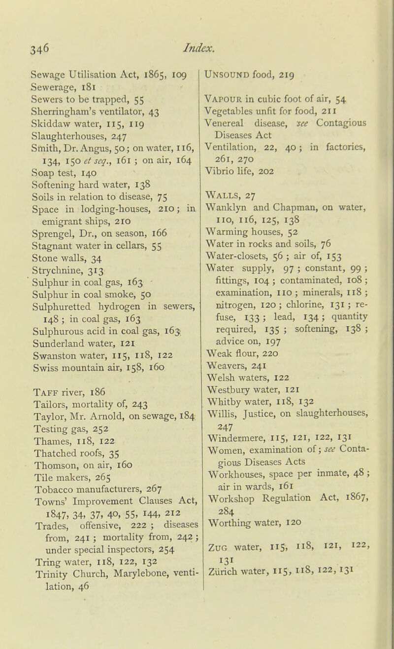 Sewage Utilisation Act, 1865, 109 Sewerage, 181 Sewers to be trapped, 55 Sherringham's ventilator, 43 Sldddaw water, 115, 119 Slaughterhouses, 247 Smith, Dr. Angus, 50; on water, 116, 134, lip et seq., 161 ; on air, 164 Soap test, 140 Softening hard water, 138 Soils in relation to disease, 75 Space in lodging-houses, 210; in emigrant ships, 210 Sprengel, Dr., on season, 166 Stagnant water in cellars, 55 Stone walls, 34 Stiychnine, 313 Sulphur in coal gas, 163 • Sulphur in coal smoke, 50 Sulphuretted hydrogen in sewers, 148 ; in coal gas, 163 Sulphurous acid in coal gas, 165 Sunderland water, 121 Swanston water, 115, 118, 122 Swiss mountain air, 158, 160 Taff river, 186 Tailors, mortality of, 243 Taylor, Mr. Arnold, on sewage, 184 Testing gas, 252 Thames, 118, 122 Thatched roofs, 35 Thomson, on air, 160 Tile makers, 265 Tobacco manufacturers, 267 Towns' Improvement Clauses Act, 1847, 34, 37, 40, 55, 144, 212 Trades, offensive, 222 ; diseases from, 241 ; mortality from, 242; under special inspectors, 254 Tring water, 118, 122, 132 Trinity Church, Marylebone, venti- lation, 46 Unsound food, 219 Vapour in cubic foot of air, 54 Vegetables unfit for food, 211 Venereal disease, see Contagious Diseases Act Ventilation, 22, 40; in factories, 261, 270 Vibrio life, 202 Walls, 27 Wanklyn and Chapman, on water, no, 116, 125, 138 Warming houses, 52 Water in rocks and soils, 76 Water-closets, 56 ; air of, 153 Water supply, 97 ; constant, 99 ; fittings, 104 ; contaminated, 108 ; examination, IIO; minerals, I18 ; nitrogen, 120 ; chlorine, 131; re- fuse, 133; lead, 134; quantity required, 135 ; softening, 138 ; advice on, 197 Weak flour, 220 Weavers, 241 Welsh waters, 122 Westbuiy water, 121 Whitby water, 118, 132 WilHs, Justice, on slaughterhouses, 247 Windermere, 115, 121, 122, 131 Women, examination of; see Conta- gious Diseases Acts Workhouses, space per inmate, 48; air in wards, 161 Workshop Regulation Act, 1867, 284 Worthing water, 120 ZuG water, 115, 118, 121, 122, Zurich water, 115, 118, 122,131