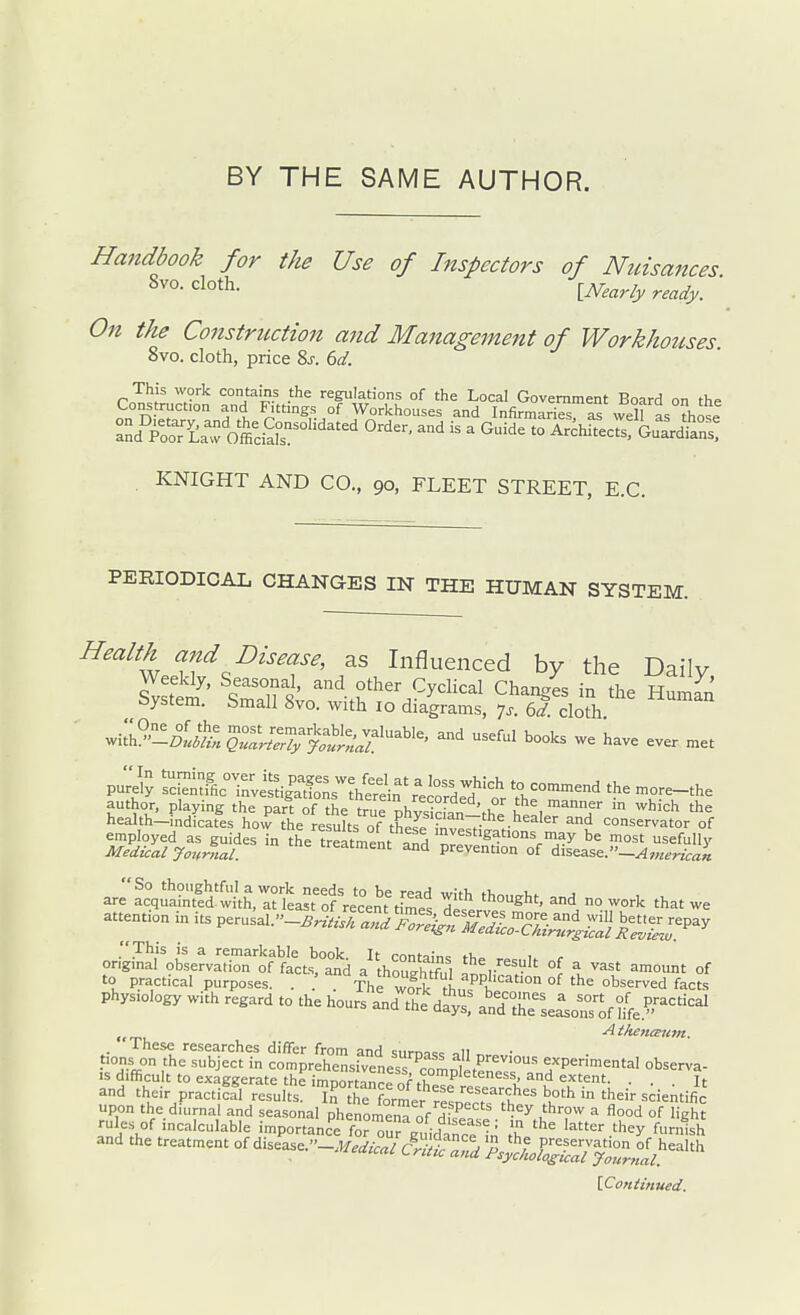 BY THE SAME AUTHOR. Handbook for the Use of Inspectors of Nznsances On the Construction and Management of Workhouses 8vo. cloth, price 8j. 6d. This work contains the regulations of the Local Government Board on the Construcfon and Fittings of Workhouses and InfirmariesrS wen as those . KNIGHT AND CO., 90, FLEET STREET, E.G. PERIODICAL CHANGES IN THE HUMAN SYSTEM. Health and Disease, as Influenced by the Dailv oystem. bmall 8vo. with 10 diagrams, ^s. 6d. cloth .iL'^'^loJ^l ^ave ever met pu;:jly SfhcTnU^^^^^^^^^^ - commend the more-the Sh-tees'trttlel^^^^^^^^^^^ ^e^^uides in the ^^^^^^7^^^^^^^. arrfcqSSSl^-lL^t'ofri^^^^^^^ Zl*-^'^'. - work that we attention in its Per.sal.-^.W.Sr^X^-°-^^^^^ on;LtoLrvS''ofttJtd a^kouS, a^I-^'t °^ — °f to practical purposes. . . The wfrk fh,^'^ °^ '''^ observed facts physiology with regard to the hours and the dS^! andr se^oTs^f ^/fe.^^^'^^ , Aihenaum. . Ihese researches differ from and surna== oil „ • uTffi  -^^j^ comprehensfveness CiD^etenrr' ^/P^^-^cntal observa- is difficult to exaggerate the imnortpn^r^r completeness, and extent. . . Jt and their practiffl results ^rt^forlr resoe'.'t'^.f scientific upon the diurnal and seasonal phenomena of duf.. -^^ u'''^^ ^ d °f 'ight rules of incalculable importance for^u^ prn;^ -' 'u '^^r they furnish and the treatment of dise^a^e.-i^^.^^.^cfe ^.^e^y^ri''.'^-'''^ iConiinued.