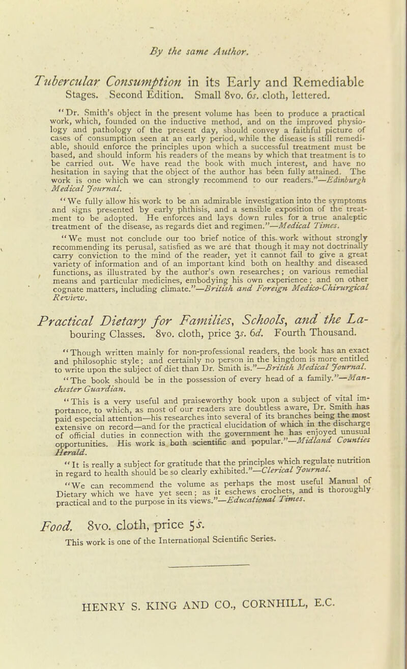 Tubercular Consumption in its Early and Remediable Stages. Second Edition. Small 8vo. 6^. cloth, lettered. Dr. .Smith's object in the present volume has been to produce a practical work, which, founded on tlie inductive method, and on the improved physio- logy and pathology of the present day, should convey a faithful picture of cases of consumption seen at an early period, while the disease is still remedi- able, should enforce the principles upon which a successful treatment must be based, and should inform his readers of the means by which that treatment is to be carried out. We have read the book with much ^interest, and have no hesitation in saying that the object of the author has been fully attained. The work is one which we can strongly recommend to our readers.—Edinburgh Medical Journal. We fully allow his vvork to be an admirable investigation into the symptoms and signs presented by early phthisis, and a sensible exposition of the treat- ment to be adopted. He enforces and lays down rules for a true analeptic treatment of the disease, as regards diet and regimen.—Medical Times. We must not conclude our too brief notice of this.work without strongly recommending its perusal, satisfied as we are that though it may not doctrinally carry conviction to the mind of the reader, yet it cannot fail to give a great variety of information and of an important kind both on healthy and diseased functions, as illustrated by the author's own researches; on various remedial means and particular medicines, embodying his own experience; and on other cognate matters, including climate.—British and Foreign Medico-Chincrgical Re-vieiv. Practical Dietary for Families, Schools, and the La- bouring Classes. 8vo. cloth, price 3^. bd. Fourth Thousand. Though written mainly for non-professional readers, the book has an exact and philosophic style; and certainly no person in the kingdom is more entided to write upon the subject of diet than Dr. Smith is.—British Medical Journal. The book should be in the possession of every head of a family.—yl/an- chester Guardian. This is a very useful and praiseworthy book upon a subject of vital im- portance, to which, as most of our readers are doubtless aware. Dr. Smith has paid especial attention—his researches into several of its branches being the most extensive on record—and for the practical elucidation of which in the discharge of official duties in connection with the government he has enjoyed unusual opportunities. His work is both scientific and ■po'pM\^.x.—Mtdla7td Counties Herald. •• It is really a subject for gratitude that the principles which regulate nutrition in regard to health should be so clearly exhibited.—C/^rzca/ Journal. We can recommend the volume as perhaps the most useful Manual of Dietary which we have yet seen; as it eschews crochets, and is thoroughly practical and to the purpose in its y/^^s.—Educational Itmes. Food. 8vo. cloth, price 5 j. This work is one of the International Scientific Series. HENRY S. KING AND CO., CORNHILL, E.G.