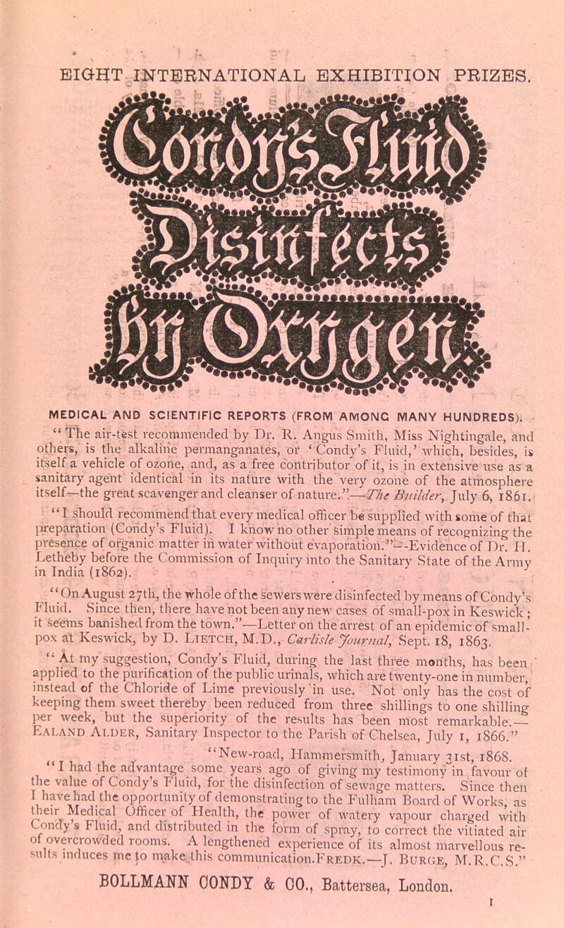 EIGEET INT51BNATIONAL EXHIBITION PRIZES. MEDICAL AND SCIENTIFIC REPORTS (FROM AMONG MANY HUNDREDS)* The air-test recommended by Dr. R. Angus Smith, Miss Nightingale, and others, is the alkaline permanganates, or ' Condy's Fluid,'which, besides, is itself a vehicle of ozone, and, as a free contributor of it, is in extensive use as a sanitary agent identical in its nature with the very ozone of the atmosphere itself—the gi-eat scavenger and cleanser of nature.—T//<r Builder, July 6, 1851. I should recommend that every medical officer be supplied with some of that preparation (Condy's Fluid). I know no other simple means of recognizing the presence of organic matter in water without evaporation.---Evidence of Dr. I I. Letheby before the Commission of Inquiry into the Sanitary State of the Army in India (1862). On August 27th, the whole of the sewerswere disinfected by means of Condy's Fluid. Since then, there have not been any new cases of small-pox in Keswick'; it Seems banished from the town.—Letter on the arrest of an epidemic of small- pox at Keswick, by D. Lietch, M.D., Carlisle Journal, Sept. 18, 1863. At my suggestion, Condy's Fluid, during the last three months, has been ' applied to the purification of the public urinals, which are twenty-one in number, instead of the Chloride of Lime previously'in use. Not only has the cost of keeping them sweet thereby been reduced from three shillings to one shilling per week, but the superiority of the results has been most remarkable.— Ealand Aluer, Sanitary Inspector to the Parish of Chelsea, July i, 1866. , . New-road, Hammersmith, January 31st, 1868. I had the advantage some years ago of giving my testimony in favour of the value of Condy's Fluid, for the disinfection of sewage matters. Since then I have had the opportunity of demonstrating to the Fulham Board of Works as their Medical Officer of Health, the power of watery vapour charged with Condy s Fluid, and distributed in the form of spray, to correct the vitiated air of overcrowded rooms. A lengthened experience of its almost marvellous re- sults induces me to make this communication.FREDK.—J. Buroe, M.R.C.S. BOLLMANN OONDY & 00., Battersea, London. I