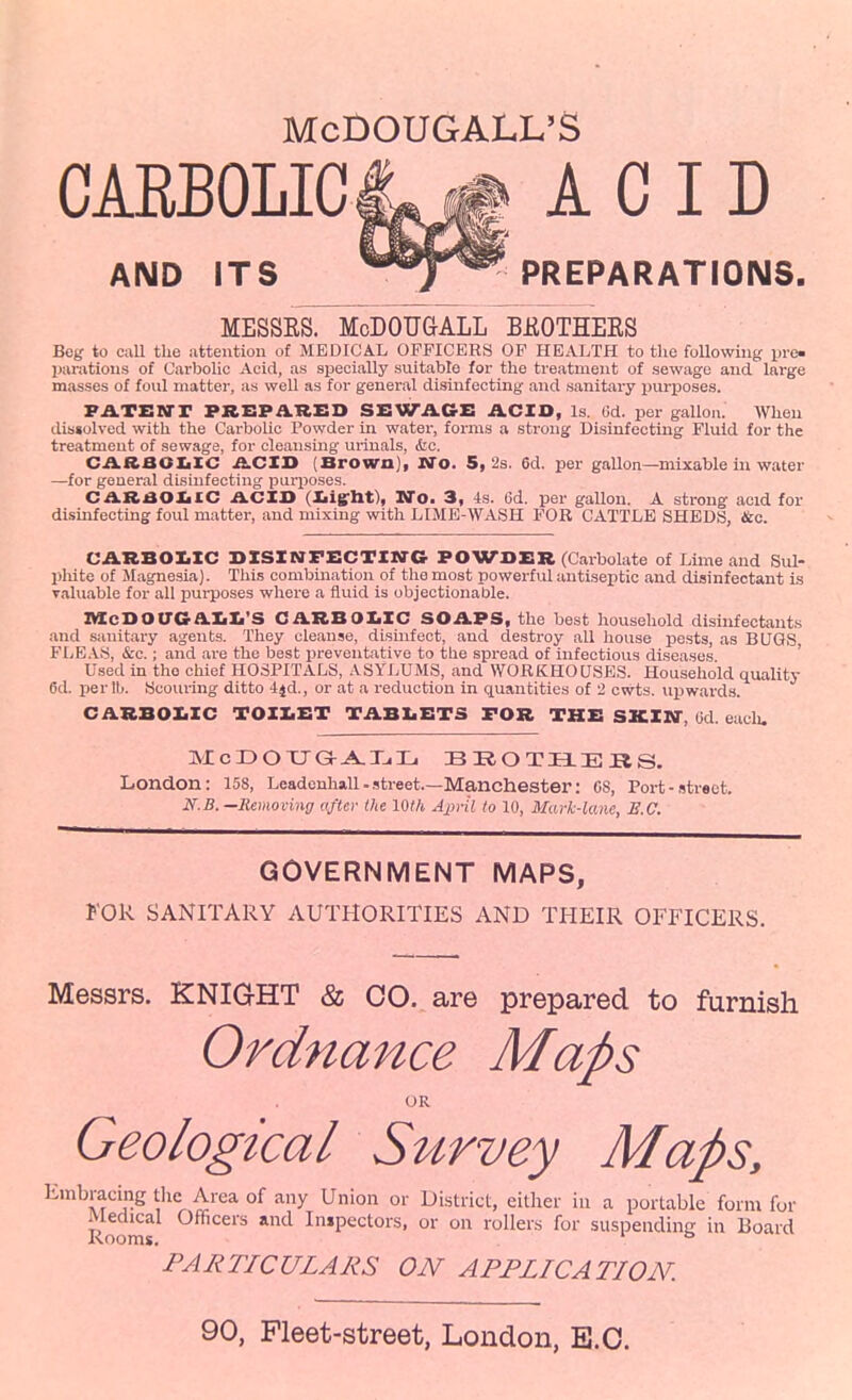 McOOUGALL'S CARBOLIC ACID AND ITS ^^T^ PREPARATIONS. MESSRS. McDOUGALL BJROTHERS Beg to call the attention of MEDICAL OFFICERS OF HEALTH to the following iJi-e- imrations of Carbolic Acid, as specially suitable for the treatment of sewage and large masses of foul matter, as well as for general disinfecting and sanitary ijurposes. F^TBUrr PREPaHED SEWAGZ: AGIO, Is. 6d. per gallon. When dissolved with the Carbolic Powder in water, forms a strong Disinfecting Fluid for the treatment of sewage, for cleansmg urinals, &c. CARBOXiXC iLCIS (Brown], Wo. 5,2s. 6d. per gallon—mixable in water —for general disinfecting puri)0ses. CARaOIilC ACXO (Xiigrht), Wo. 3, 4s. 6d. per gallon. A strong acid for disinfecting foul matter, and mixing with LIME-WASH FOR CATTLE SHEDS, &c. CARBOI.XC BXSINFSCTIXrC POWOER (Carbolate of Lime and Sul- pliite of Magnesia). This combination of the most powerful antiseptic and disinfectant is Taluable for all pui-poses where a fluid is objectionable. ItXcSOaCaiili'S CARBOIiIC soaps, the best household disinfectants and sanitary agents. They cleanse, dismfect, and destroy all house pests, as BUGS FLE.\S, &c.; and ax-e the best preventative to tbe spread of infectious diseases ' Used in the chief HOSPITALS, ASYLUMS, and WORKHOUSES. Household quality 6d. per lb. Scouring ditto 4jd., or at a reduction in quantities of 2 cwts. upwards. CARBOI.ZC TOZI.ET XABX.ETS TOR THE SX.IN, (id. eaclu MclDOTJGr^IiL BieOTELEJaS. London: 158, Leadenhall-.street.—Manchester: 08, Port-street. N.B. —Removing aftev the 10th April to 10, Mavk-laiie, B.C. GOVERNMENT MAPS, KOk SANITARY AUTHORITIES AND THEIR OFFICERS. Messrs. KNIOHT & CO. are prepared to furnish Ordnance Maps OR Geological Survey Maps, Embracing tlic Area of any Union or District, either in a portable form for Rooms ''^ Inspectors, or on rollers for suspending in Board PARTICULARS ON APPLICATION. 90, Fleet-street, London, B.C.