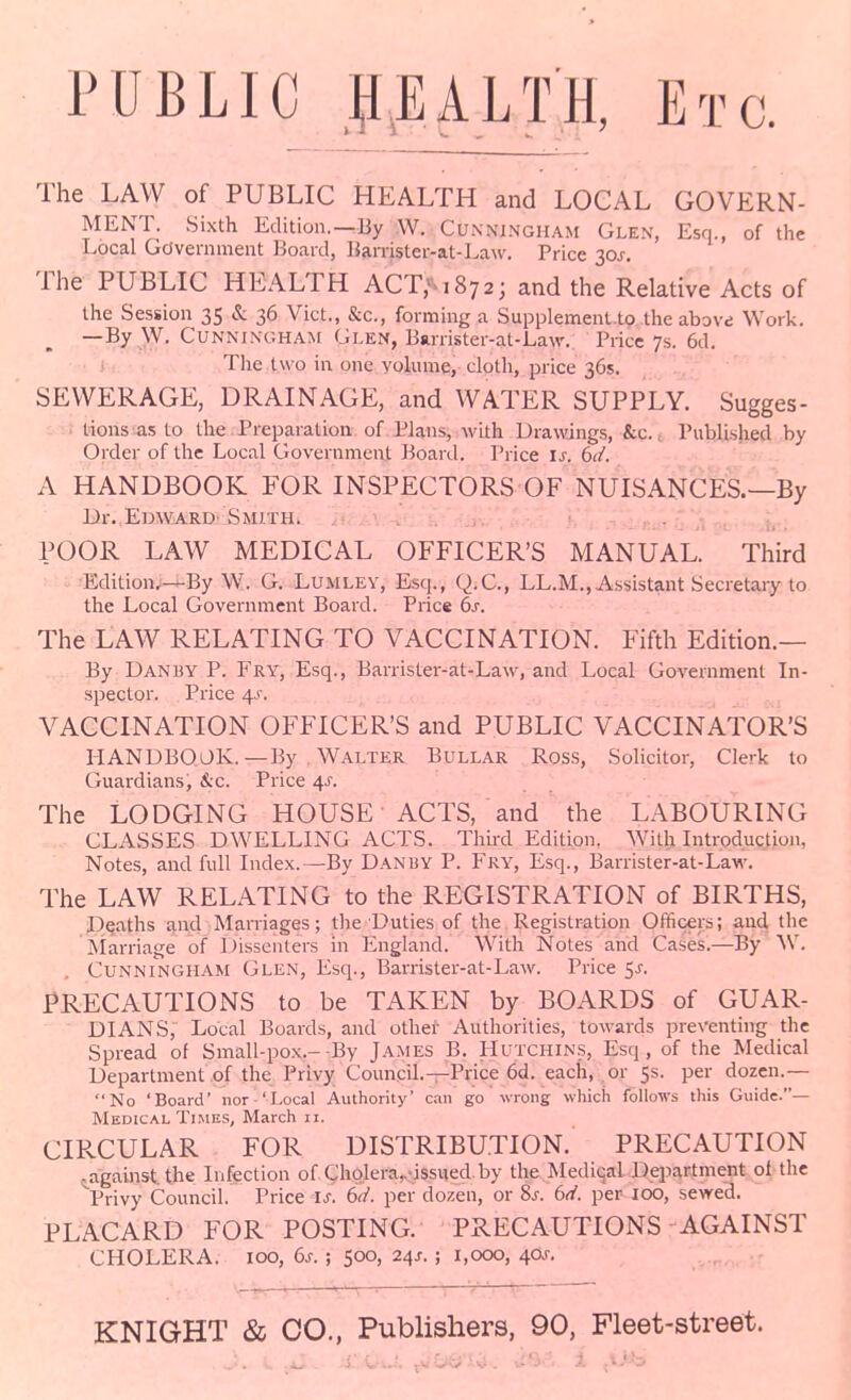 PUBLIC I^EALTH, Etc. The LAW of PUBLIC HEALTH and LOGAL GOVERN- MENT. Sixth Edition.—By W. Cunningham Glen, Esq., of the Local Gdvemment Board, Barrister-at-Law, Price 30J. The PUBLIC HEALTH ACT/^iSya; and the Relative Acts of the Session 35 & 36 Vict., &c., forming a Supplemenl.to the above Work. —By W. Cunningham Glen, Barrister-at-Law. Price 7s. 6d. i The l\\ 0 in one volume, cloth, price 36s. SEWERAGE, DRAINAGE, and WATER SUPPLY. Sugges- . lions as to the. Preparation of Plans, with Drawings, &c., Published by Ordei' of the Local Government itoard. Price is. dd. A HANDBOOK FOR INSPECTORS OF NUISANCES.—By Ur. Edward- Smith. • . . POOR LAW MEDICAL OFFICER'S MANUAL. Third Editionv—By W. G. Lumlev, Esq., Q.C., LL.M., Assistant Secretary to the Local Government Board. Price 6s. The LAW RELATING TO VACCINATION. Fifth Edition.— By Danby p. Fry, Esq., Barrister-at-Law, and Local Government In- spector. Price 4J'. VACCINATION OFFICER'S and PUBLIC VACCINATOR'S liANDBQOK.—By Walter Bullar Ross, Solicitor, Clerk to Guardians^ &c. Price 4^. The LODGING HOUSE ACTS, and the LABOURING CLASSES DWELLING ACTS. Third Edition, With Introduction, Notes, and full Index.—By Danby P. Fry, Esq., Barrister-at-Law. The LAW RELATING to the REGISTRATION of BIRTHS, Deaths and Marriages; the Duties of the Registration Officers; and the Marriage of Dissenters in England. With Notes and Cases.—^By W. Cunningham Glen, Esq., Barrister-at-Law. Price 5^-. PRECAUTIONS to be TAKEN by BOARDS of GUAR- DIANS, Local Boards, and othei Authorities, towards preventing the Spread of Small-pox.--By James B. Hutchins, Esq, of the Medical Department of the Privy Council.—Price 6d. each, or 5s. per dozen.— No 'Board' nor 'Local Authority' can go wrong which follows this Guide.— Medical Times, March 11. CIPvCULAR FOR DISTRIBUTION. PRECAUTION ^^against. the Infection of ChQlera,,-issued. by the Mediqal Department ol the Privy Council. Price is. 6<i. per dozen, or Ss. bd. per 100, sewed. PLACARD FOR POSTING. PRECAUTIONS AGAINST CHOLERA. 100, 6j. ; 500, 24J. ; 1,000, 40j-.