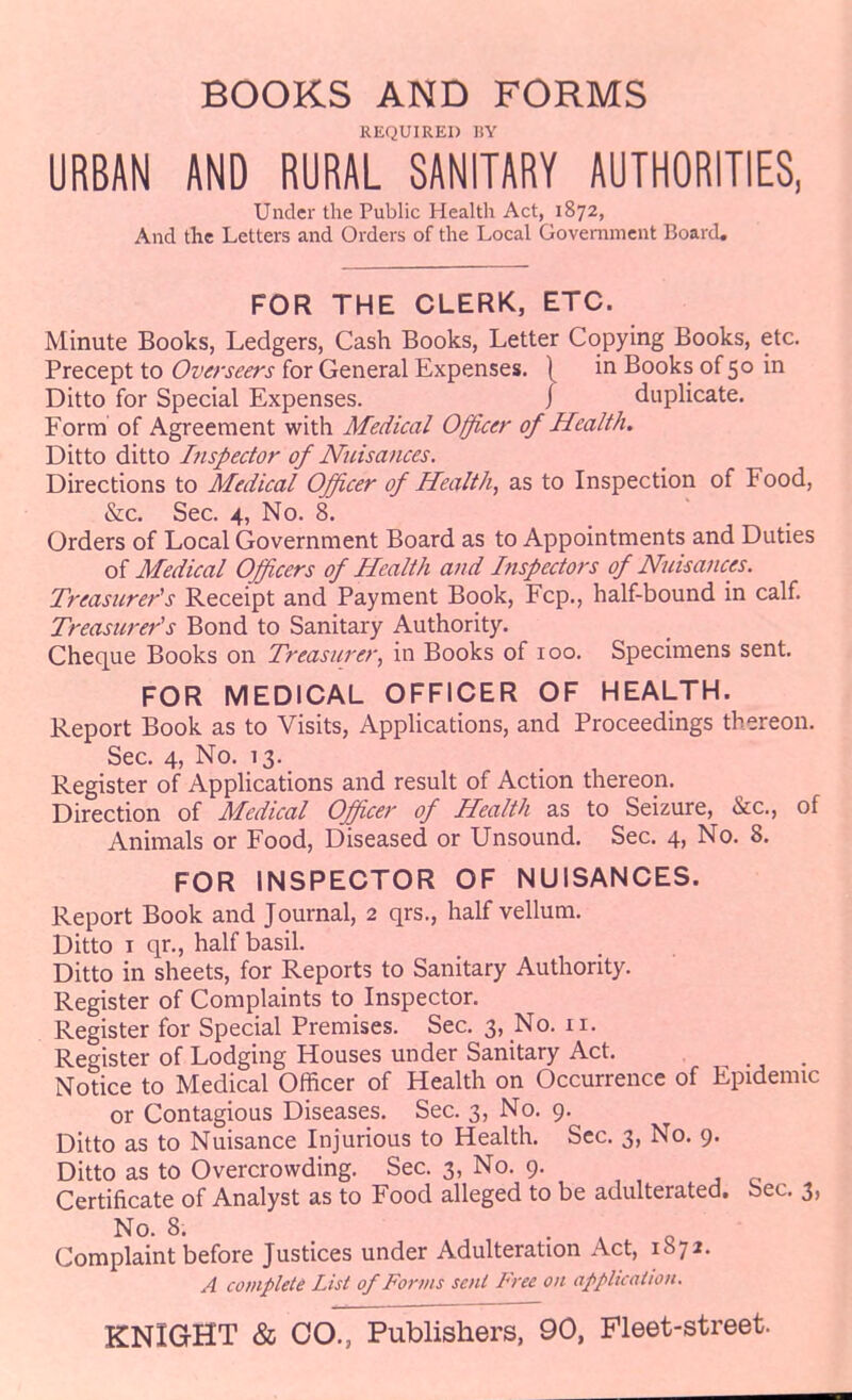 BOOKS AND FORMS KEQUIRED 1!Y URBAN AND RURAL SANITARY AUTHORITIES, Under the Public Health Act, 1872, And the Letters and Orders of the Local Government Board, FOR THE CLERK, ETC. Minute Books, Ledgers, Cash Books, Letter Copying Books, etc. Precept to Overseers for General Expenses. | in Books of 50 in Ditto for Special Expenses. / duplicate. Form of Agreement with Medical Officer of Health. Ditto ditto Lispector of Nuisances. Directions to Medical Officer of Health, as to Inspection of Food, &c. Sec. 4, No. 8. Orders of Local Government Board as to Appointments and Duties oi Medical Officers of Health and Inspectors of Nuisances. Treasurer's Receipt and Payment Book, Fcp., half-bound in calf. Treasurer's Bond to Sanitary Authority. Cheque Books on Treasurer, in Books of 100. Specimens sent. FOR MEDICAL OFFICER OF HEALTH. Report Book as to Visits, Applications, and Proceedings thereon. Sec. 4, No. 13. Register of Applications and result of Action thereon. Direction of Medical Officer of Health as to Seizure, &c., of Animals or Food, Diseased or Unsound. Sec. 4, No. 8. FOR INSPECTOR OF NUISANCES. Report Book and Journal, 2 qrs., half vellum. Ditto I qr., half basil. Ditto in sheets, for Reports to Sanitary Authority. Register of Complaints to Inspector. Register for Special Premises. Sec. 3, No. 11. Register of Lodging Houses under Sanitary Act. Notice to Medical Officer of Health on Occurrence of Epidemic or Contagious Diseases. Sec. 3, No. 9. Ditto as to Nuisance Injurious to Health. Sec. 3, No. 9. Ditto as to Overcrowding. Sec. 3, No. 9. Certificate of Analyst as to Food alleged to be adulterated. Sec. 3, No. 8. . . o Complaint before Justices under Adulteration Act, 1872. A complete List of Forms sent Free on applkation.