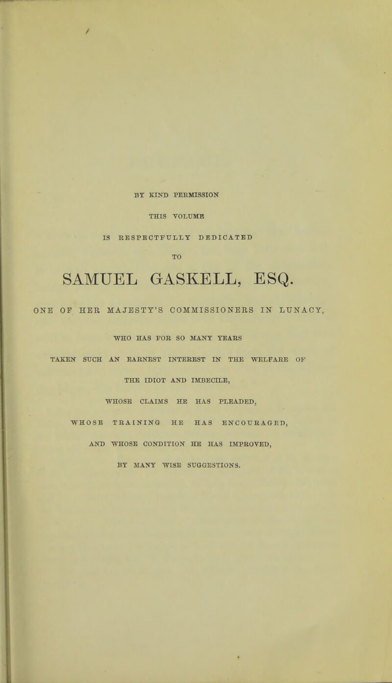 BY KIND PEEMISSION THIS VOLUME IS RESPECTFULLY DEDICATED TO SAMUEL GASKELL, ESQ. ONE OF HER MAJESTY'S COMMISSIONERS IN LUNACY, WHO HAS FOB SO MANY YEAES TAKEN SUCH AN EARNEST INTEREST IN THE WELFARE OF THE IDIOT AND IMBECILE, ■WHOSE CLAIMS HE HAS PLEADED, WHOSE TRAINING HE HAS ENCOURAGED, AliD ■WHOSE CONDITION HE HAS IMPROVED, BY MANY -WISE SUGGESTIONS.