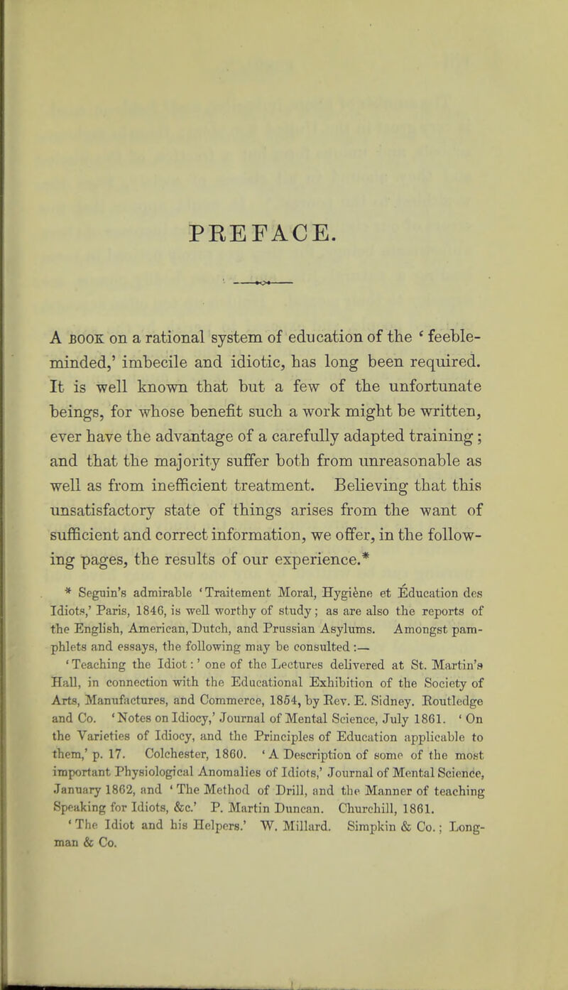 PEEFACE. A BOOK on a rational system of education of the ' feeble- minded,' imbecile and idiotic, has long been required. It is well known that but a few of the unfortunate beings, for whose benefit such a work might be written, ever have the advantage of a carefully adapted training; and that the majority suffer both from unreasonable as well as from inefficient treatment. Believing that this unsatisfactory state of things arises from the want of sufficient and correct information, we offer, in the follow- ing pages, the results of our experience.* * Seguin's admirable 'Traitement Moral, Hygiene et Education des Idiots,' Paris, 1846, is -well worthy of study; as are also the reports of the English, American, Dutch, and Prussian Asylums. Amongst pam- phlets and essays, the following may be consulted:— ' Teaching the Idiot:' one of the Lectures delivered at St. Martin'f* Hall, in connection with the Educational Exhibition of the Society of Arts, Manufactures, and Commerce, 1854, by Ect. E. Sidney. Eoutledge and Co. ' Notes on Idiocy,' Journal of Mental Science, July 1861. ' On the Varieties of Idiocy, and the Principles of Education applicable to them,'p. 17. Colchester, 1860. ' A Description of some of the most important Physiological Anomalies of Idiots,' Journal of Mental Science, January 1862, and ' The Method of Drill, and the Manner of teaching Speaking for Idiots, &c.' P. Martin Duncan. Churchill, 1861. ' The Idiot and his Helpers.' W. Millard. Sirapkin & Co.; Long- man & Co.