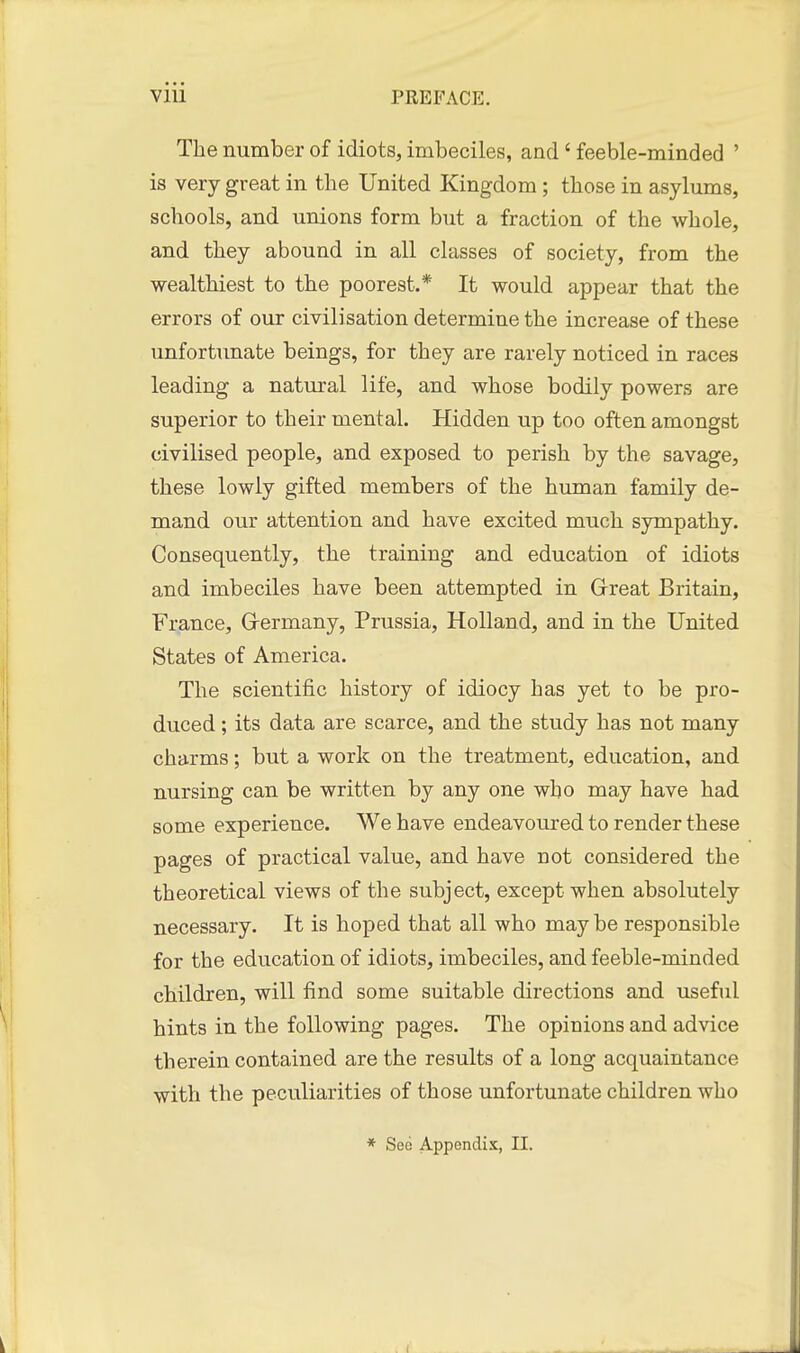 The number of idiots, imbeciles, and' feeble-minded ' is very great in the United Kingdom; those in asylums, schools, and unions form but a fraction of the whole, and they abound in all classes of society, from the wealthiest to the poorest.* It would appear that the errors of our civilisation determine the increase of these unfortunate beings, for they are rarely noticed in races leading a natural life, and whose bodily powers are superior to their mental. Hidden up too often amongst civilised people, and exposed to perish by the savage, these lowly gifted members of the human family de- mand our attention and have excited much sympathy. Consequently, the training and education of idiots and imbeciles have been attempted in Grreat Britain, France, Grermany, Prussia, Holland, and in the United States of America. The scientific history of idiocy has yet to be pro- duced ; its data are scarce, and the study has not many charms; but a work on the treatment, education, and nursing can be written by any one who may have had some experience. We have endeavoured to render these pages of practical value, and have not considered the theoretical views of the subject, except when absolutely necessary. It is hoped that all who maybe responsible for the education of idiots, imbeciles, and feeble-minded children, will find some suitable directions and useful hints in the following pages. The opinions and advice therein contained are the results of a long acquaintance with the peculiarities of those unfortunate children who * See Appendix, II.