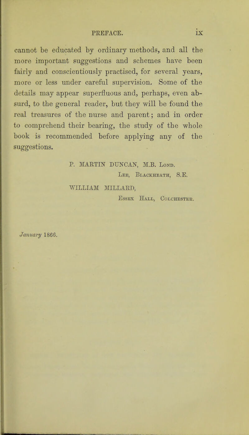 cannot be educated by ordinary methods, and all the more important suggestions and schemes have been fairly and conscientiously practised, for several years, more or less under careful supervision. Some of the details may appear superfluous and, perhaps, even ab- surd, to the general reader, but they will be found the real treasures of the nurse and parent; and in order to comprehend their bearing, the study of the whole book is recommended before applying any of the suggestions. P. MAETIN DUNCAN, M.B. Lond. Lee, Blackheath, S.E. AVILLIAM MILLAED, Essex Hall, Colchester. January 1866.