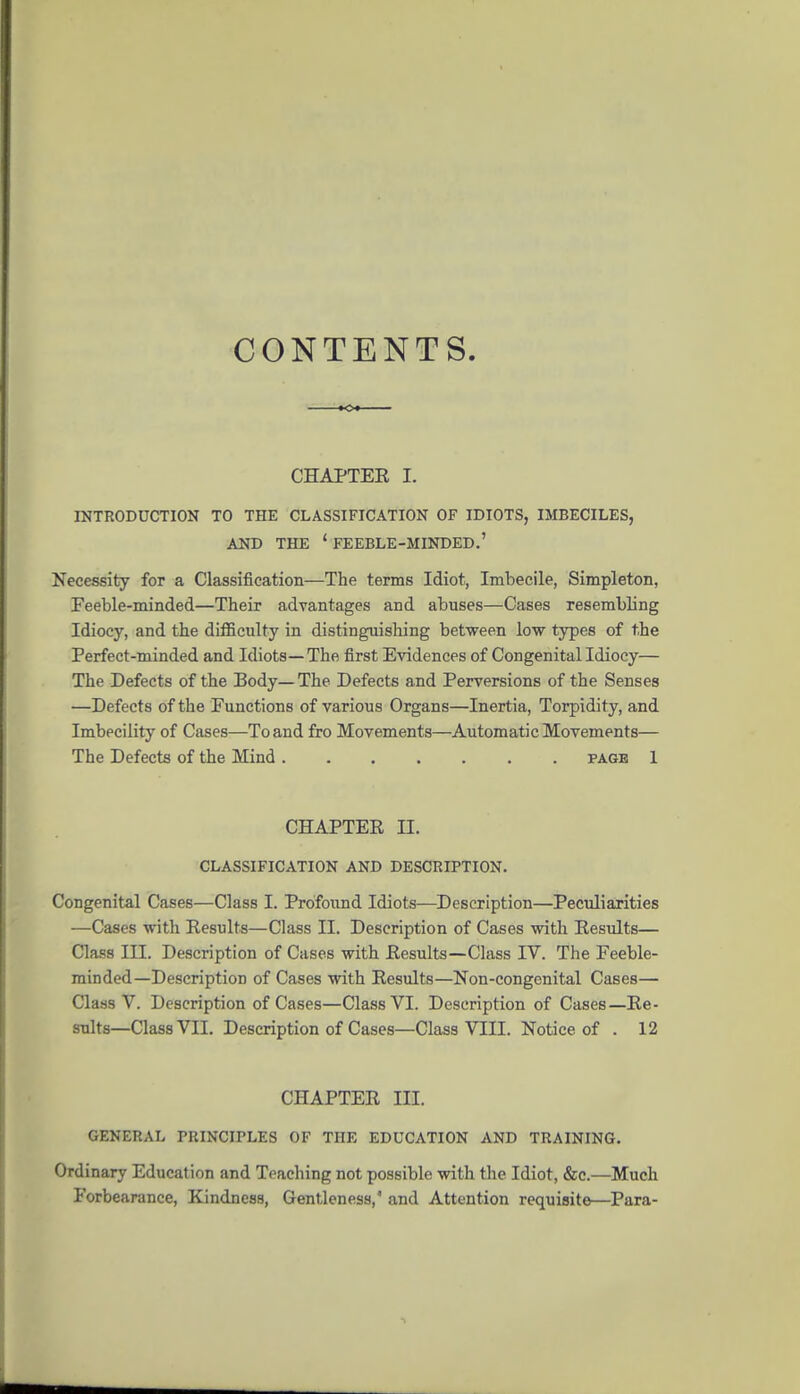 CONTENTS CHAPTEE I. INTRODUCTION TO THE CLASSIFICATION OF IDIOTS, IMBECILES, AND THE 'feeble-minded.' Necessity for a Classification—The terms Idiot, Imbecile, Simpleton, Feeble-minded—Their advantages and abuses—Cases resembling Idiocy, and the difficulty in distinguishing between low types of the Perfect-minded and Idiots—The first Evidences of Congenital Idiocy— The Defects of the Body—The Defects and Perversions of the Senses —Defects of the Functions of various Organs—Inertia, Torpidity, and Imbecility of Cases—To and fro Movements—Automatic Movements— The Defects of the Mind page 1 CHAPTER II. CLASSIFICATION AND DESCRIPTION. Congenital Cases—Class I. Profound Idiots—Description—Peculiarities —Cases with Results—Class II. Description of Cases with Results— Class III. Description of Cases with Results—Class IV. The Feeble- minded—Description of Cases with Results—Non-congenital Cases— Class V. Description of Cases—Class VI. Description of Cases—Re- sults—Class VIL Description of Cases—Class VIII. Notice of . 12 CHAPTER III. GENERAL PRINCIPLES OF THE EDUCATION AND TRAINING. Ordinary Education and Teaching not possible with the Idiot, &c.—Much Forbearance, Kindness, Gentleness,' and Attention requisite—Para-