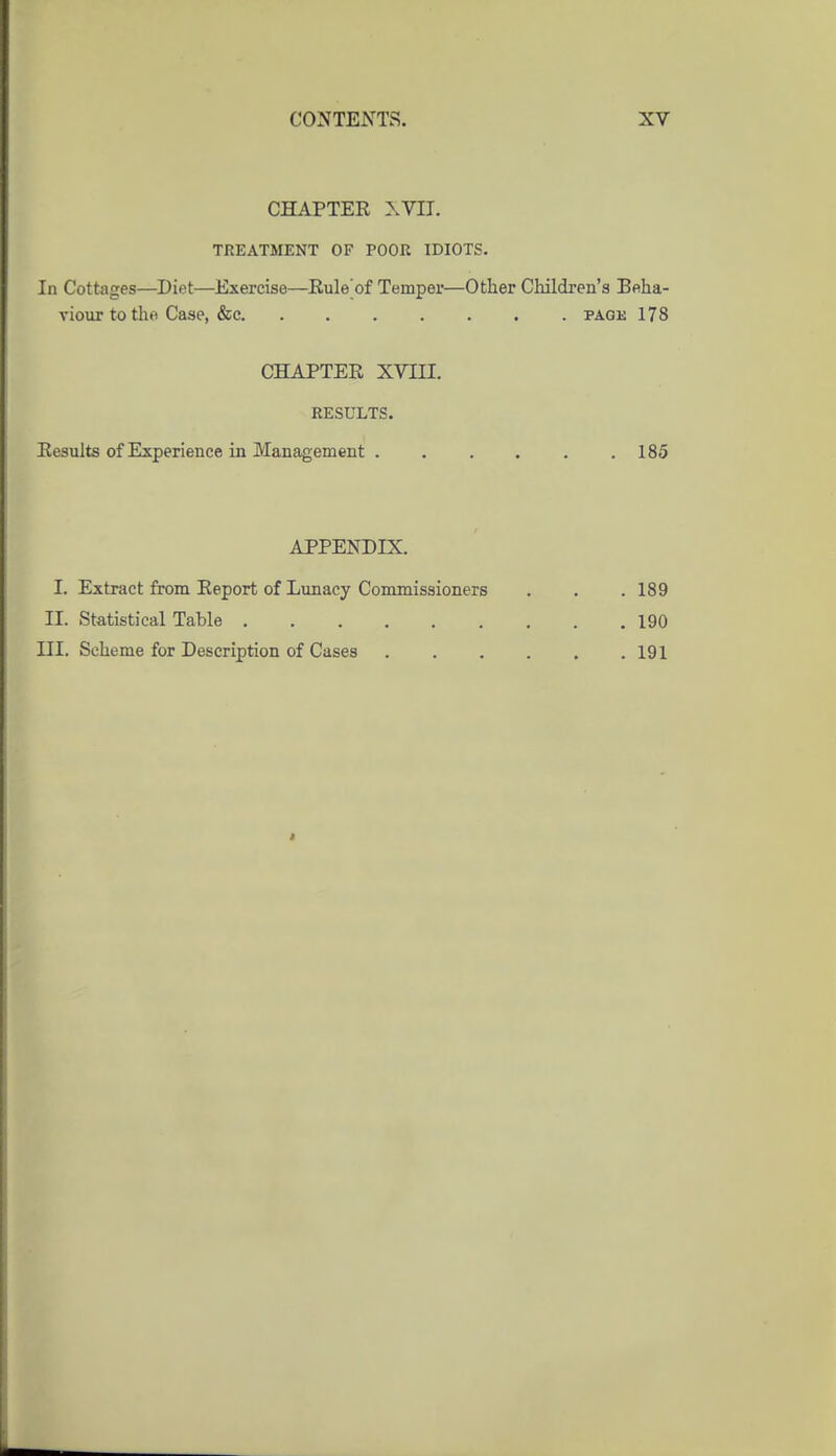 CHAPTER \YIJ. TREATMENT OF POOR IDIOTS. In Cottages—Diet—Exercise—Rule'of Temper—Other Children's Beha- vioiir to the Case, &e pagk 178 CHAPTER XVni. RESULTS. Results of Experience in Management . . , . . .185 APPENDIX. I. Extract from Report of Lunacy Commissioners . . . 189 II. Statistical Table 190 III. Scheme for Description of Cases 191