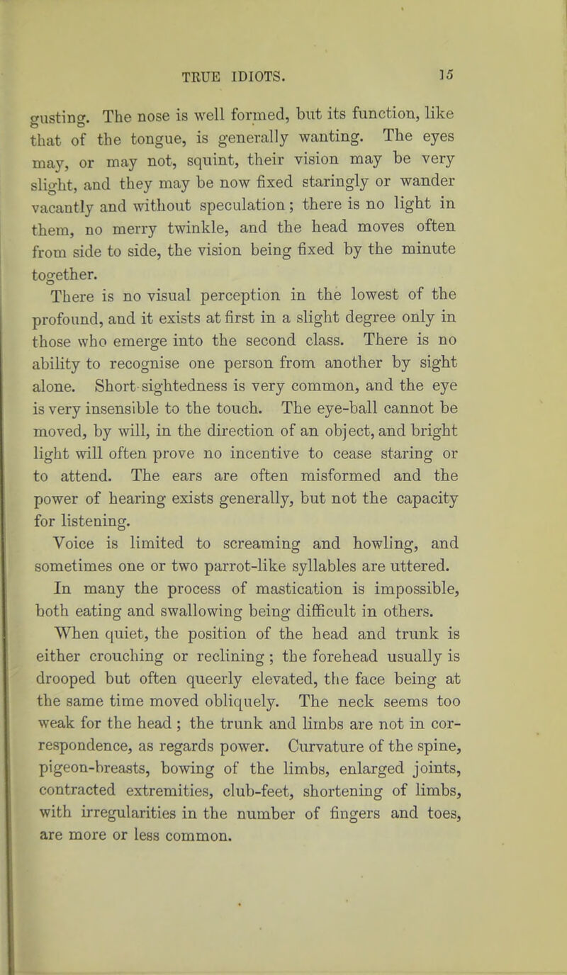 gusting. The nose is well formed, but its function, like that of the tongue, is generally wanting. The eyes may, or may not, squint, their vision may be very slight, and they may be now fixed staringly or wander vacantly and without speculation; there is no light in them, no merry twinkle, and the head moves often from side to side, the vision being fixed by the minute too-ether. There is no visual perception in the lowest of the profound, and it exists at first in a slight degree only in those who emerge into the second class. There is no ability to recognise one person from another by sight alone. Short sightedness is very common, and the eye is very insensible to the touch. The eye-ball cannot be moved, by will, in the direction of an object, and bright light will often prove no incentive to cease staring or to attend. The ears are often raisformed and the power of hearing exists generally, but not the capacity for listening. Voice is limited to screaming and howling, and sometimes one or two parrot-like syllables are uttered. In many the process of mastication is impossible, both eating and swallowing being diflScult in others. When ([uiet, the position of the head and trunk is either crouching or reclining; the forehead usually is drooped but often queerly elevated, the face being at the same time moved obliquely. The neck seems too weak for the head; the trunk and limbs are not in cor- respondence, as regards power. Curvature of the spine, pigeon-breasts, bowing of the limbs, enlarged joints, contracted extremities, club-feet, shortening of limbs, with irregularities in the number of fingers and toes, are more or less common.