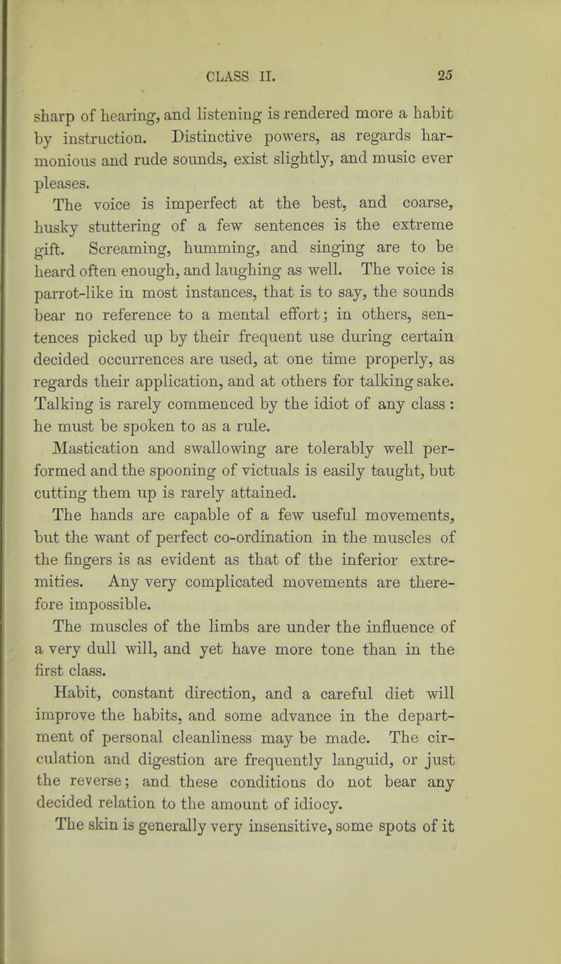 sharp of hearing, and listening is rendered more a habit by instruction. Distinctive powers, as regards har- monious and rude sounds, exist slightly, and music ever pleases. The voice is imperfect at the best, and coarse, husky stuttering of a few sentences is the extreme gift. Screaming, humming, and singing are to be heard often enough, and laughing as well. The voice is parrot-like in most instances, that is to say, the sounds bear no reference to a mental effort; in others, sen- tences picked up by their frequent use during certain decided occurrences are used, at one time properly, as regards their application, and at others for talking sake. Talking is rarely commenced by the idiot of any class : he must be spoken to as a rule. Mastication and swallowing are tolerably well per- formed and the spooning of victuals is easily taught, but cutting them up is rarely attained. The hands are capable of a few useful movements, but the want of perfect co-ordination in the muscles of the fingers is as evident as that of the inferior extre- mities. Any very complicated movements are there- fore impossible. The muscles of the limbs are under the influence of a very dull will, and yet have more tone than in the first class. Habit, constant direction, and a careful diet will improve the habits, and some advance in the depart- ment of personal cleanliness may be made. The cir- culation and digestion are frequently languid, or just the reverse; and these conditions do not bear any decided relation to the amount of idiocy. The skin is generally very insensitive, some spots of it