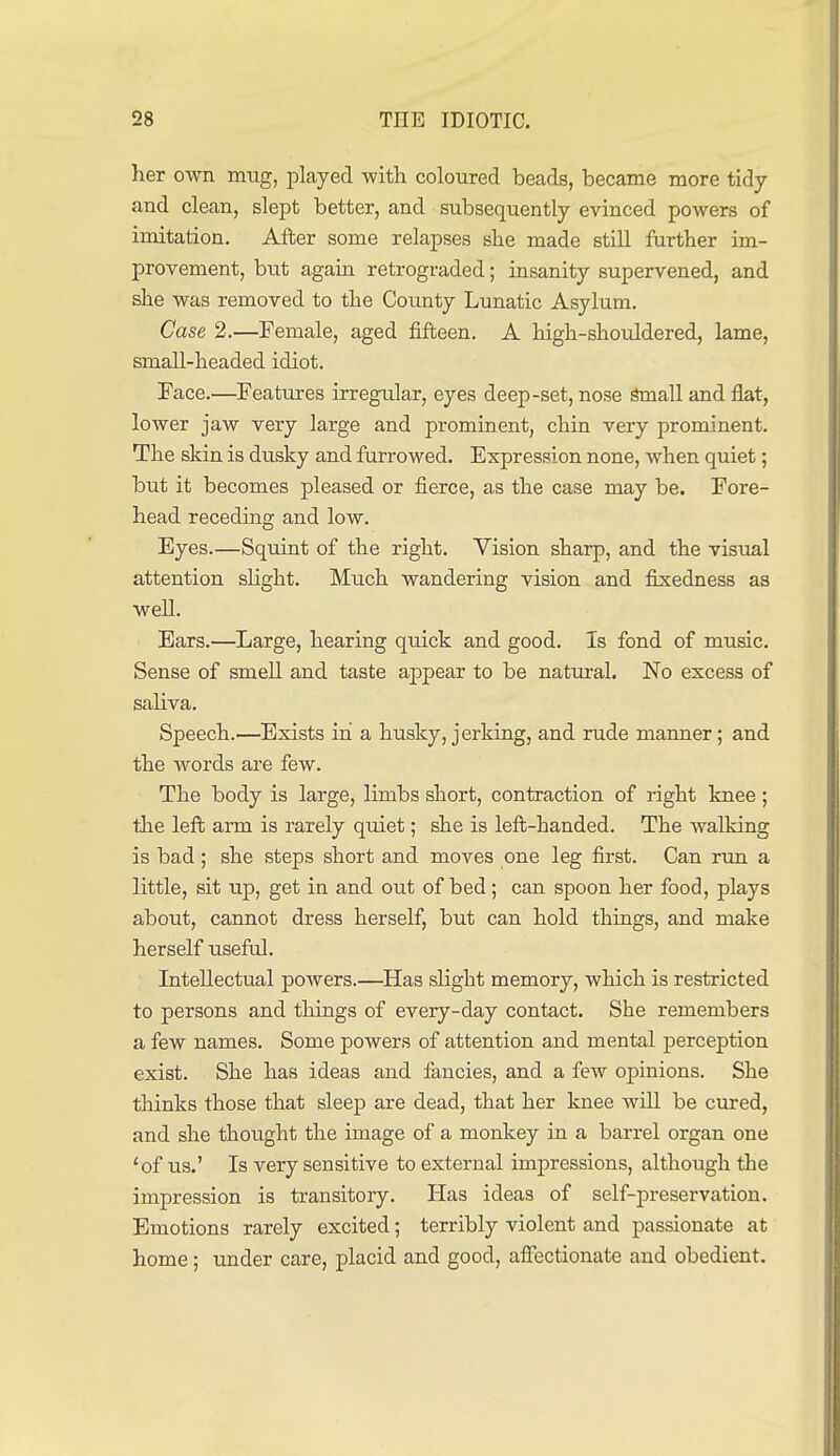 her own mug, played with coloured beads, became more tidy and clean, slept better, and subsequently evinced powers of imitation. After some relapses slie made still further im- provement, but again retrograded; insanity supervened, and she was removed to the County Lunatic Asylum. Case 2.—Female, aged fifteen. A high-shouldered, lame, small-headed idiot. Face.—Features irregular, eyes deep-set, nose Small and flat, lower jaw very large and prominent, chin very prominent. The skin is dusky and furrowed. Expression none, when quiet; but it becomes pleased or fierce, as the case may be. Fore- head receding and low. Eyes.—Squint of the right. Vision sharp, and the visual attention sHght. Much wandering vision and fixedness as well. Ears.—Large, hearing quick and good. Is fond of music. Sense of smell and taste appear to be natural. No excess of saliva. Speech.—Exists in a husky, jerking, and rude manner; and the words are few. The body is large, limbs short, contraction of right knee; the left arm is rarely quiet; she is left-handed. The walking is bad; she steps short and moves one leg first. Can rim a little, sit up, get in and out of bed; can spoon her food, plays about, cannot dress herself, but can hold things, and make herself useful. Intellectual powers.—^Has slight memory, which is restricted to persons and things of eveiy-day contact. She remembers a few names. Some powers of attention and mental perception exist. She has ideas and fancies, and a few opinions. She thinks those that sleep are dead, that her knee will be cured, and she thought the image of a monkey in a barrel organ one 'of us.' Is very sensitive to external impressions, although the impression is transitory. Has ideas of self-preservation. Emotions rarely excited; terribly violent and passionate at home; imder care, placid and good, affectionate and obedient.