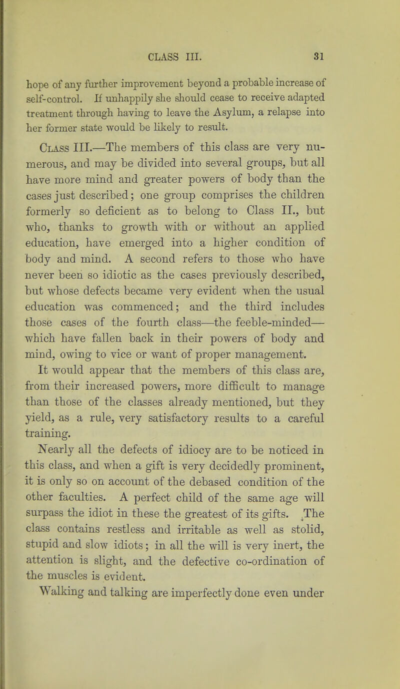 hope of any further improvement beyond a probable increase of self-control. If unhappily slie sliould cease to receive adapted treatment through having to leave the Asylum, a relapse into her former state would be liltely to result. Class III.—The members of this class are very nu- merous, and may be divided into several groups, but all have more mind and greater powers of body than the cases just described; one group comprises the children formerly so deficient as to belong to Class II., but who, thanks to growth with or without an applied education, have emerged into a higher condition of body and mind. A second refers to those who have never been so idiotic as the cases previously described, but whose defects became very evident when the usual education was commenced; and the third includes those cases of the fourth class—the feeble-minded— which have fallen back in their powers of body and mind, owing to vice or want of proper management. It would appear that the members of this class are, from their increased powers, more difficult to manage than those of the classes already mentioned, but they yield, as a rule, very satisfactory results to a careful training. Nearly all the defects of idiocy are to be noticed in this class, and when a gift is very decidedly prominent, it is only so on account of the debased condition of the other faculties. A perfect child of the same age will surpass the idiot in these the greatest of its gifts. .The class contains restless and irritable as well as stolid, stupid and slow idiots; in all the will is very inert, the attention is slight, and the defective co-ordination of the muscles is evident. Walking and talking are imperfectly done even under