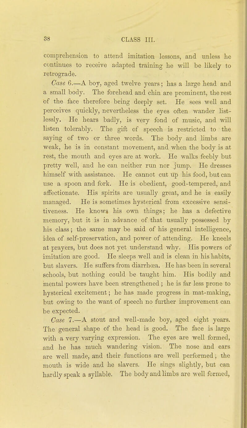 comprehension to attend imitation lessons, and unless he continues to receive adapted training he will be likely to retrograde. Case 6.—A boy, aged twelve years; has a large head and a small body. The forehead and chin are prominent, the rest of the face therefore being deeply set. He sees well and perceives quickly, nevertheless the eyes often wander list- lessly. He hears badly, is very fond of music, and will listen tolerably. The gift of speech is restricted to the saying of two or three words. The body and limbs are weak, he is in constant movement, and when the body is at rest, the mouth and eyes are at work. He walks feebly but pretty well, and he can neither run nor jump. He dresses himself with assistance. He cannot cut up his food, bu.t can use a spoon and fork. He is obedient, good-tempered, and affectionate. His spirits are usually great, and he is easily managed. He is sometimes hysterical from excessive sensi- tiveness. He Imows his own things; he has a defective memory, but it is in advance of that usually possessed by his class; the same may be said of his general intelligence, idea of self-preservation, and power of attending. He kneels at prayers, but does not yet understand why. His powers of imitation are good. He sleeps well and is clean in his habits, but slavers. He suffers from diarrhoea. He has been in several schools, but nothing could be taught him. His bodily and mental powers have been strengthened; he is far less prone to hysterical excitement; he has made progress in mat-making, but owing to the want of speech no further improvement can be expected. Case 7.—A stout and weU-made boy, aged eight years. The general shape of the head is good. The face is large with a very varying expression. The eyes are well formed, and he has much wandering vision. The nose and ears are well made, and their functions are well performed •, the mouth is wide and he slavers. He sings slightly, but can hardly speak a syllable. The body and limbs are well formed,