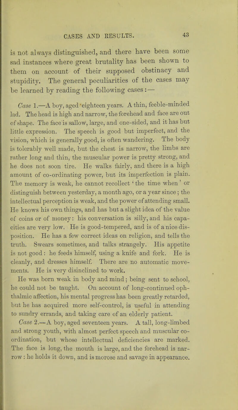 is not ahvcays distinguished, and there have been some sad instances where great brutality has been shown to them on account of their supposed obstinacy and stupidity. The general peculiarities of the cases may be learned by reading the following cases:— Case 1.—A boy, aged eighteen years. A thin, feeble-minded lad. The head is high and narrow, the forehead and face are out of shape. The face is sallow, large, and one-sided, and it has but little expression. The speech is good but imperfect, and the vision, which is generally good, is often wandering. The body is tolerably well made, but the chest is narrow, the limbs are rather long and thin, the muscular power is pretty strong, and he does not soon tire. He walks fairly, and there is a high amoimt of co-ordinating power, but its imperfection is plain. The memory is weak, he cannot recollect ' the time when' or distinguish between yesterday, a month ago, or a year since ; the intellectual perception is weak, and the power of attending small. He knows his own things, and has but a slight idea of the value of coins or of money: his conversation is silly, and his capa- cities are very low. He is good-tempered, and is of a nice dis- position. He has a few correct ideas on religion, and tells the truth. Swears sometimes, and talks strangely. His appetite is not good: he feeds himself, using a knife and fork. He is cleanly, and dresses himself There are no automatic move- ments. He is very disinclined to work. He was born Aveak in body and mind ; being sent to school, he could not be taught. On account of long-continued oph- thalmic affection, his mental progress has been greatly retarded, but he has acquired more self-control, is useful in attending to sundry errands, and taking care of an elderly patient. Case 2.—A boy, aged seventeen years. A tall, long-limbed and strong youth, with almost perfect speech and muscular co- ordination, but whose intellectual deficiencies are marked. The face is long, the mouth is large, and the forehead is nar- row : he holds it down, and is morose and savage in appearance.