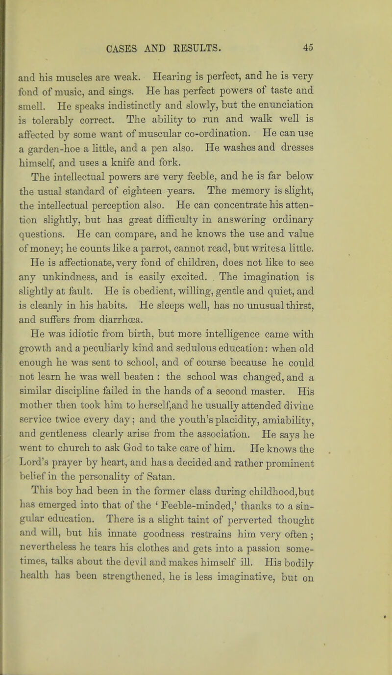 and his muscles are weak. Hearing is perfect, and he is very fond of music, and sings. He has perfect powers of taste and smell. He speaks indistinctly and slowly, but the enunciation is tolerably correct. The ability to run and walk well is affected by some want of muscular co-ordination. He can use a garden-hoe a little, and a pen also. He washes and di-esses himself, and uses a knife and fork. The intellectual powers are very feeble, and he is far below the usual standard of eighteen years. The memory is slight, the intellectual perception also. He can concentrate his atten- tion slightly, but has great difficulty in answering ordinary questions. He can compare, and he knows the use and value of money; he counts like a parrot, cannot read, but writes a little. He is affectionate, very fond of children, does not like to see any imkindness, and is easily excited. . The imagination is slightly at fault. He is obedient, willing, gentle and quiet, and is cleanly in his habits. He sleeps well, has no imusual thirst, and suffers from diarrhoea. He was idiotic from birth, but more intelligence came with growth and a peculiarly kind and sediJous education: when old enough he was sent to school, and of course because he could not learn he was well beaten : the school was changed, and a similar discipline failed in the hands of a second master. His mother then took him to herself,and he usually attended divine service twice every day; and the youth's placidity, amiability, and gentleness clearly arise from the association. He says he went to church to ask God to take care of him. He knows the Lord's prayer by heart, and has a decided and rather prominent belief in the personality of Satan. This boy had been in the former class during childhood,but has emerged into that of the ' Feeble-minded,' thanlvs to a sin- gular education. There is a slight taint of perverted thought and will, but his innate goodness restrains him very often ; nevertheless he tears his clothes and gets into a passion some- times, talks about the devil and makes himself ill. His bodily health has been strengthened, he is less imaginative, but ou