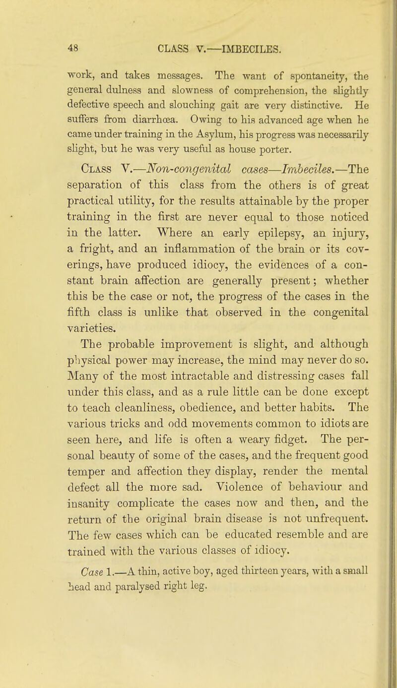 work, and takes messages. The want of spontaneity, the general dulness and slowness of comprehension, the slightly defective speech and slouching gait are very distinctive. He suffers from diarrhoea. Owing to his advanced age when he came under training in the Asylum, his progress was necessarily slight, but he was very useful as house porter. Class V.—Non-congenital cases—Imbeciles.—The separation of this class from the others is of great practical utility, for the results attainable by the proper training in the first are never equal to those noticed in the latter. Where an early epilepsy, an injury, a fright, and an inflammation of the brain or its cov- erings, have produced idiocy, the evidences of a con- stant brain affection are generally present; whether this be the case or not, the progress of the cases in the fifth class is unlike that observed in the congenital varieties. The probable improvement is slight, and although physical power may increase, the mind may never do so. Many of the most intractable and distressing cases fall under this class, and as a rule little can be done except to teach cleanliness, obedience, and better habits. The various tricks and odd movements common to idiots are seen here, and life is often a weary fidget. The per- sonal beauty of some of the cases, and the frequent good temper and affection they display, render the mental defect all the more sad. Violence of behaviour and insanity complicate the cases now and then, and the return of the original brain disease is not unfrequent. The few cases which can be educated resemble and are trained with the various classes of idiocy. Case 1.—A thin, active boy, aged thirteen years, with a small head and paralysed right leg.