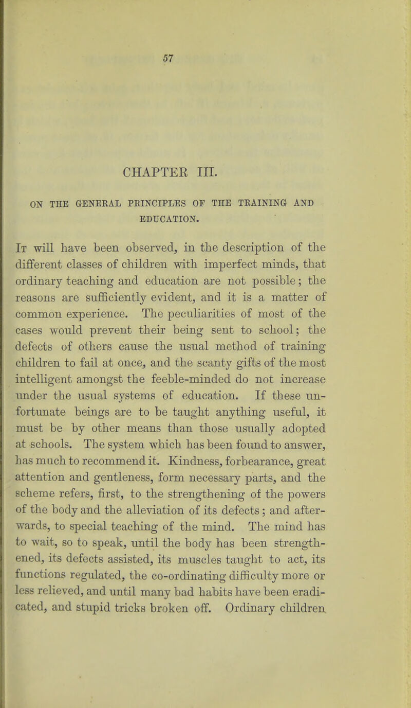 CHAPTER III. ON THE GENERAL PEINCIPLES OF THE TRAINING AND EDUCATION. It will have been observed, in the description of the different classes of children with imperfect minds, that ordinary teaching and education are not possible; the reasons are sufficiently evident, and it is a matter of common experience. The peculiarities of most of the cases would prevent their being sent to school; the defects of others cause the usual method of training- children to fail at once, and the scanty gifts of the most intelligent amongst the feeble-minded do not increase imder the usual systems of education. If these un- fortunate beings are to be taught anything useful, it must be by other means than those usually adopted at schools. The system which has been foimd to answer, has much to recommend it. Kindness, forbearance, great attention and gentleness, form necessary parts, and the scheme refers, first, to the strengthening of the powers of the body and the alleviation of its defects; and after- wards, to special teaching of the mind. The mind has to wait, so to speak, until the body has been strength- ened, its defects assisted, its muscles taught to act, its functions regulated, the co-ordinating difficulty more or less relieved, and until many bad habits have been eradi- cated, and stupid tricks broken off. Ordinary children