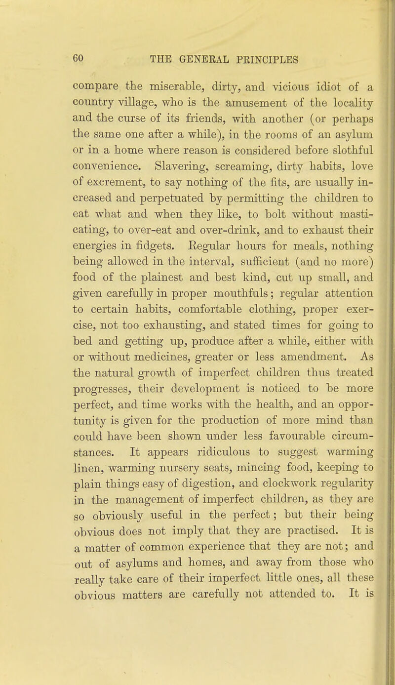 compare the miserable, dirty, and vicious idiot of a country village, who is the amusement of the locality and the curse of its friends, with another (or perhaps the same one after a while), in the rooms of an asylum or in a home where reason is considered before slothful convenience. Slavering, screaming, dirty habits, love of excrement, to say nothing of the fits, are usually in- creased and perpetuated by permitting the children to eat what and when they like, to bolt without inasti- cating, to over-eat and over-drink, and to exhaust their energies in fidgets. Eegular hours for meals, nothing- being allowed in the interval, sufficient (and no more) food of the plainest and best kind, cut up small, and given carefully in proper mouthfuls; regular attention to certain habits, comfortable clothing, proper exer- cise, not too exhausting, and stated times for going to bed and getting up, produce after a while, either with or without medicines, greater or less amendment. As the natural growth of imperfect children thus treated progresses, their development is noticed to be more perfect, and time works with the health, and an oppor- tunity is given for the production of more mind than could have been shown under less favourable circum- stances. It appears ridiculous to suggest warming linen, warming nursery seats, mincing food, keeping to plain things easy of digestion, and clockwork regularity in the management of imperfect children, as they are so obviously useful in the perfect; but their being- obvious does not imply that they are practised. It is a matter of common experience that they are not; and out of asylums and homes, and away from those who really take care of their imperfect little ones, all these obvious matters are carefully not attended to. It is