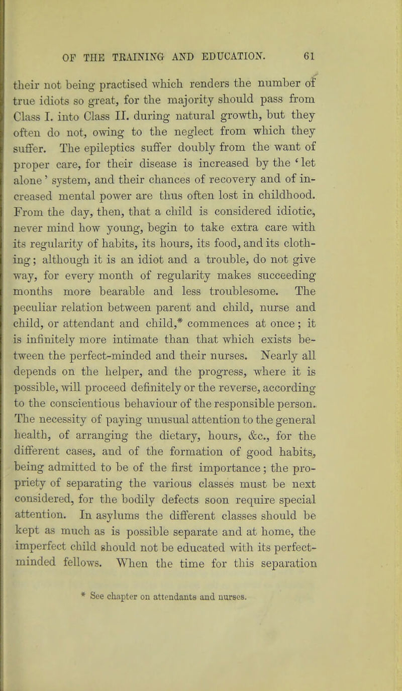 their not being practised which renders the number of true idiots so great, for the majority should pass from Class I. into Class II. during natural growth, but they often do not, owing to the neglect from which they suflFer. The epileptics suffer doubly from the want of proper care, for their disease is increased by the * let alone' system, and their chances of recovery and of in- creased mental power are thus often lost in childhood. From the day, then, that a child is considered idiotic, never mind how young, begin to take extra care with its regidarity of habits, its hours, its food, and its cloth- ing ; although it is an idiot and a trouble, do not give way, for every month of regularity makes succeeding months more bearable and less troublesome. The peculiar relation between parent and child, nurse and child, or attendant and child,* commences at once; it is infinitely more intimate than that which exists be- tween the perfect-minded and their nurses. Nearly all depends on the helper, and the progress, where it is possible, will proceed definitely or the reverse, according to the conscientious behaviour of the responsible person. The necessity of paying unusual attention to the general health, of arranging the dietary, hours, &c., for the different cases, and of the formation of good habits, being admitted to be of the first importance; the pro- priety of separating the various classes must be next considered, for the bodily defects soon require special attention. In asylums the different classes should be kept as much as is possible separate and at home, the imperfect child should not be educated with its perfect- minded fellows. When the time for this separation * See chapter on attendants and nursea.