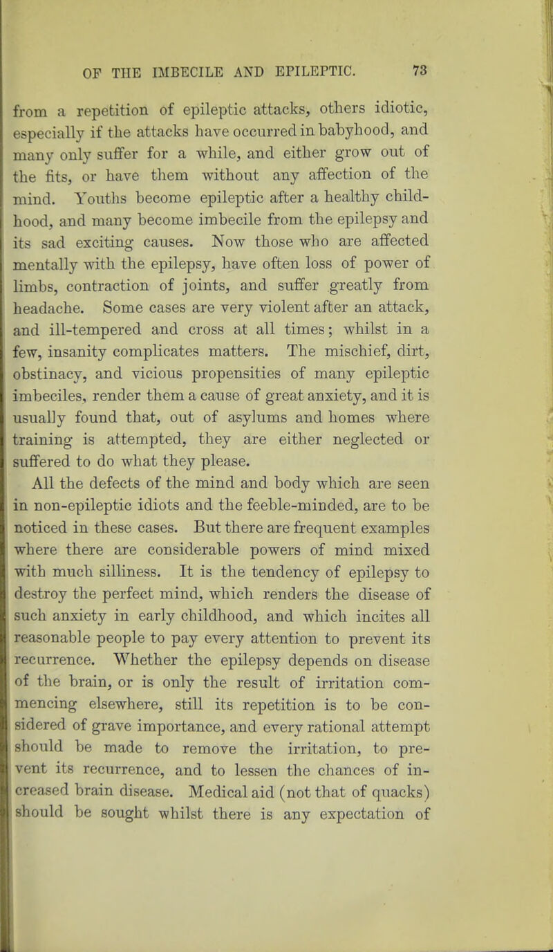 from a repetition of epileptic attacks, others idiotic, especially if the attacks have occurred in babyhood, and many only suffer for a while, and either grow out of the fits, or have them without any affection of the mind. Youths become epileptic after a healthy child- hood, and many become imbecile from the epilepsy and its sad exciting causes. Now those who are affected mentally with the epilepsy, have often loss of power of limbs, contraction of joints, and suffer greatly from headache. Some cases are very violent after an attack, and ill-tempered and cross at all times; whilst in a few, insanity complicates matters. The mischief, dirt, obstinacy, and vicious propensities of many epileptic imbeciles, render them a cause of great anxiety, and it is usually found that, out of asylums and homes where training is attempted, they are either neglected or suffered to do what they please. All the defects of the mind and body which are seen in non-epileptic idiots and the feeble-minded, are to be noticed in these cases. But there are frequent examples where there are considerable powers of mind mixed with much silliness. It is the tendency of epilepsy to destroy the perfect mind, which renders the disease of such anxiety in early childhood, and which incites all reasonable people to pay every attention to prevent its recurrence. Whether the epilepsy depends on disease of the brain, or is only the result of irritation com- mencing elsewhere, still its repetition is to be con- sidered of grave importance, and every rational attempt should be made to remove the irritation, to pre- vent its recurrence, and to lessen the chances of in- creased brain disease. Medical aid (not that of quacks) should be sought whilst there is any expectation of